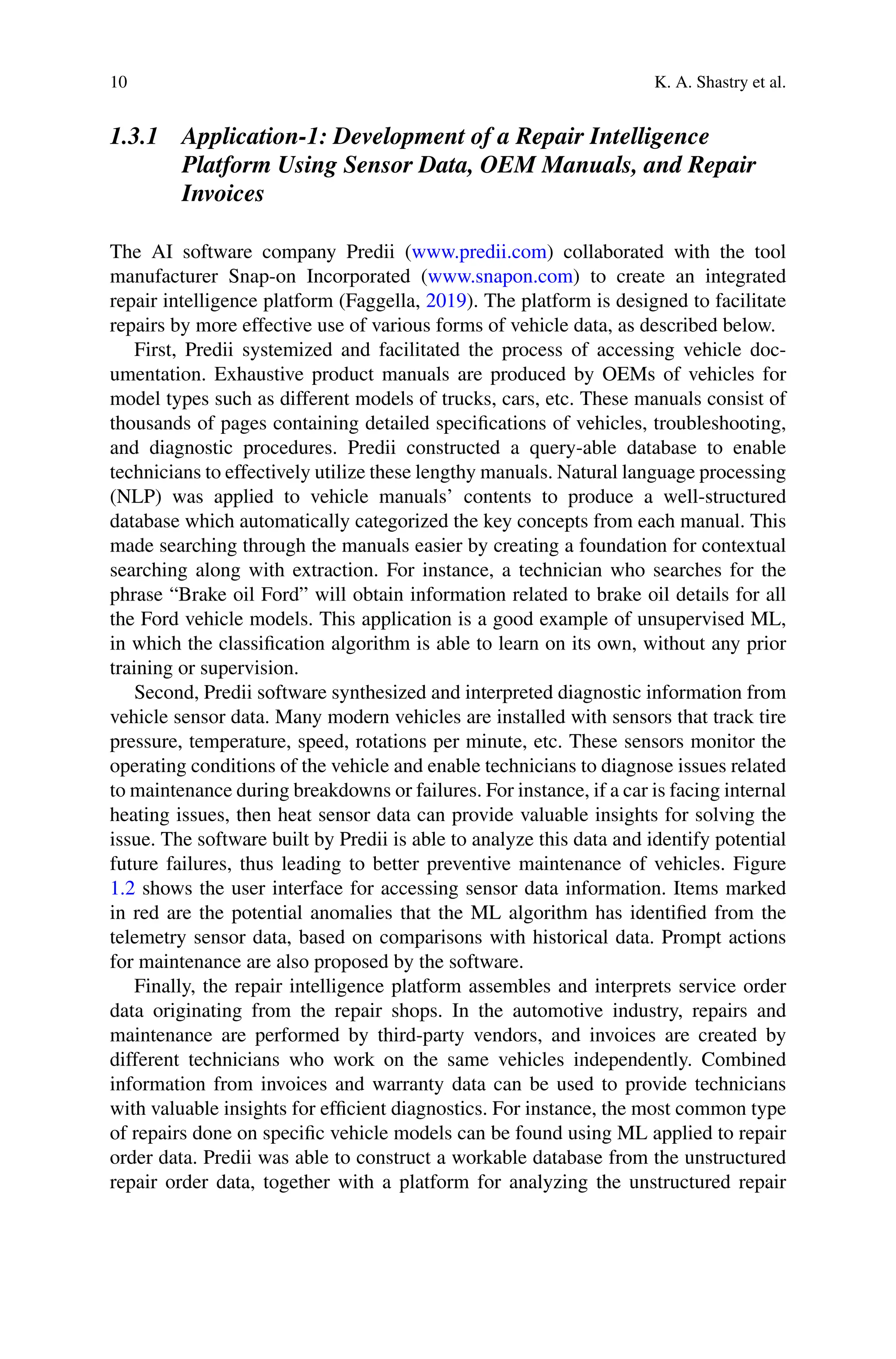 10 K. A. Shastry et al.
1.3.1 Application-1: Development of a Repair Intelligence
Platform Using Sensor Data, OEM Manuals, and Repair
Invoices
The AI software company Predii (www.predii.com) collaborated with the tool
manufacturer Snap-on Incorporated (www.snapon.com) to create an integrated
repair intelligence platform (Faggella, 2019). The platform is designed to facilitate
repairs by more effective use of various forms of vehicle data, as described below.
First, Predii systemized and facilitated the process of accessing vehicle doc-
umentation. Exhaustive product manuals are produced by OEMs of vehicles for
model types such as different models of trucks, cars, etc. These manuals consist of
thousands of pages containing detailed specifications of vehicles, troubleshooting,
and diagnostic procedures. Predii constructed a query-able database to enable
technicians to effectively utilize these lengthy manuals. Natural language processing
(NLP) was applied to vehicle manuals’ contents to produce a well-structured
database which automatically categorized the key concepts from each manual. This
made searching through the manuals easier by creating a foundation for contextual
searching along with extraction. For instance, a technician who searches for the
phrase “Brake oil Ford” will obtain information related to brake oil details for all
the Ford vehicle models. This application is a good example of unsupervised ML,
in which the classification algorithm is able to learn on its own, without any prior
training or supervision.
Second, Predii software synthesized and interpreted diagnostic information from
vehicle sensor data. Many modern vehicles are installed with sensors that track tire
pressure, temperature, speed, rotations per minute, etc. These sensors monitor the
operating conditions of the vehicle and enable technicians to diagnose issues related
to maintenance during breakdowns or failures. For instance, if a car is facing internal
heating issues, then heat sensor data can provide valuable insights for solving the
issue. The software built by Predii is able to analyze this data and identify potential
future failures, thus leading to better preventive maintenance of vehicles. Figure
1.2 shows the user interface for accessing sensor data information. Items marked
in red are the potential anomalies that the ML algorithm has identified from the
telemetry sensor data, based on comparisons with historical data. Prompt actions
for maintenance are also proposed by the software.
Finally, the repair intelligence platform assembles and interprets service order
data originating from the repair shops. In the automotive industry, repairs and
maintenance are performed by third-party vendors, and invoices are created by
different technicians who work on the same vehicles independently. Combined
information from invoices and warranty data can be used to provide technicians
with valuable insights for efficient diagnostics. For instance, the most common type
of repairs done on specific vehicle models can be found using ML applied to repair
order data. Predii was able to construct a workable database from the unstructured
repair order data, together with a platform for analyzing the unstructured repair
 