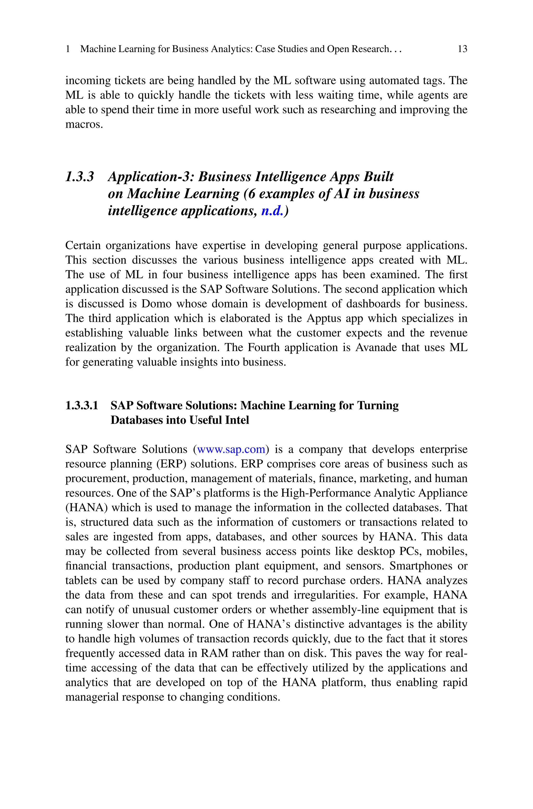1 Machine Learning for Business Analytics: Case Studies and Open Research. . . 13
incoming tickets are being handled by the ML software using automated tags. The
ML is able to quickly handle the tickets with less waiting time, while agents are
able to spend their time in more useful work such as researching and improving the
macros.
1.3.3 Application-3: Business Intelligence Apps Built
on Machine Learning (6 examples of AI in business
intelligence applications, n.d.)
Certain organizations have expertise in developing general purpose applications.
This section discusses the various business intelligence apps created with ML.
The use of ML in four business intelligence apps has been examined. The first
application discussed is the SAP Software Solutions. The second application which
is discussed is Domo whose domain is development of dashboards for business.
The third application which is elaborated is the Apptus app which specializes in
establishing valuable links between what the customer expects and the revenue
realization by the organization. The Fourth application is Avanade that uses ML
for generating valuable insights into business.
1.3.3.1 SAP Software Solutions: Machine Learning for Turning
Databases into Useful Intel
SAP Software Solutions (www.sap.com) is a company that develops enterprise
resource planning (ERP) solutions. ERP comprises core areas of business such as
procurement, production, management of materials, finance, marketing, and human
resources. One of the SAP’s platforms is the High-Performance Analytic Appliance
(HANA) which is used to manage the information in the collected databases. That
is, structured data such as the information of customers or transactions related to
sales are ingested from apps, databases, and other sources by HANA. This data
may be collected from several business access points like desktop PCs, mobiles,
financial transactions, production plant equipment, and sensors. Smartphones or
tablets can be used by company staff to record purchase orders. HANA analyzes
the data from these and can spot trends and irregularities. For example, HANA
can notify of unusual customer orders or whether assembly-line equipment that is
running slower than normal. One of HANA’s distinctive advantages is the ability
to handle high volumes of transaction records quickly, due to the fact that it stores
frequently accessed data in RAM rather than on disk. This paves the way for real-
time accessing of the data that can be effectively utilized by the applications and
analytics that are developed on top of the HANA platform, thus enabling rapid
managerial response to changing conditions.
 