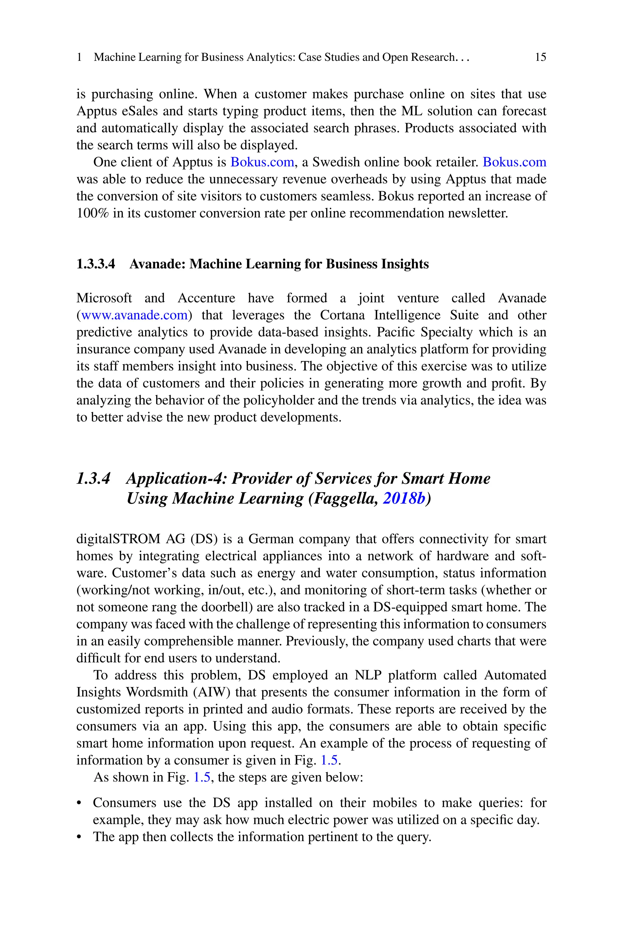 1 Machine Learning for Business Analytics: Case Studies and Open Research. . . 15
is purchasing online. When a customer makes purchase online on sites that use
Apptus eSales and starts typing product items, then the ML solution can forecast
and automatically display the associated search phrases. Products associated with
the search terms will also be displayed.
One client of Apptus is Bokus.com, a Swedish online book retailer. Bokus.com
was able to reduce the unnecessary revenue overheads by using Apptus that made
the conversion of site visitors to customers seamless. Bokus reported an increase of
100% in its customer conversion rate per online recommendation newsletter.
1.3.3.4 Avanade: Machine Learning for Business Insights
Microsoft and Accenture have formed a joint venture called Avanade
(www.avanade.com) that leverages the Cortana Intelligence Suite and other
predictive analytics to provide data-based insights. Pacific Specialty which is an
insurance company used Avanade in developing an analytics platform for providing
its staff members insight into business. The objective of this exercise was to utilize
the data of customers and their policies in generating more growth and profit. By
analyzing the behavior of the policyholder and the trends via analytics, the idea was
to better advise the new product developments.
1.3.4 Application-4: Provider of Services for Smart Home
Using Machine Learning (Faggella, 2018b)
digitalSTROM AG (DS) is a German company that offers connectivity for smart
homes by integrating electrical appliances into a network of hardware and soft-
ware. Customer’s data such as energy and water consumption, status information
(working/not working, in/out, etc.), and monitoring of short-term tasks (whether or
not someone rang the doorbell) are also tracked in a DS-equipped smart home. The
company was faced with the challenge of representing this information to consumers
in an easily comprehensible manner. Previously, the company used charts that were
difficult for end users to understand.
To address this problem, DS employed an NLP platform called Automated
Insights Wordsmith (AIW) that presents the consumer information in the form of
customized reports in printed and audio formats. These reports are received by the
consumers via an app. Using this app, the consumers are able to obtain specific
smart home information upon request. An example of the process of requesting of
information by a consumer is given in Fig. 1.5.
As shown in Fig. 1.5, the steps are given below:
• Consumers use the DS app installed on their mobiles to make queries: for
example, they may ask how much electric power was utilized on a specific day.
• The app then collects the information pertinent to the query.
 