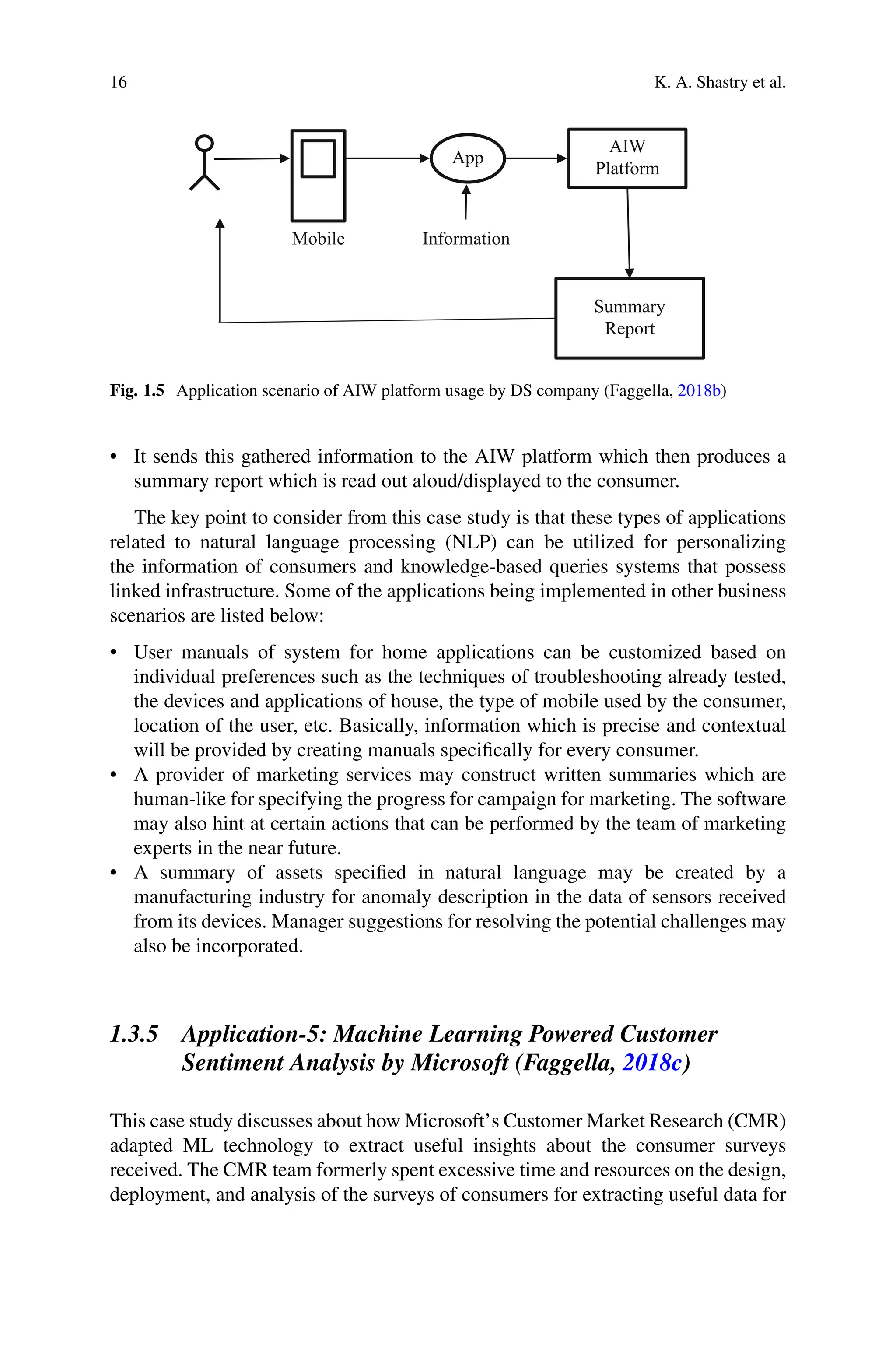 16 K. A. Shastry et al.
App
Information
AIW
Platform
Summary
Report
Mobile
Fig. 1.5 Application scenario of AIW platform usage by DS company (Faggella, 2018b)
• It sends this gathered information to the AIW platform which then produces a
summary report which is read out aloud/displayed to the consumer.
The key point to consider from this case study is that these types of applications
related to natural language processing (NLP) can be utilized for personalizing
the information of consumers and knowledge-based queries systems that possess
linked infrastructure. Some of the applications being implemented in other business
scenarios are listed below:
• User manuals of system for home applications can be customized based on
individual preferences such as the techniques of troubleshooting already tested,
the devices and applications of house, the type of mobile used by the consumer,
location of the user, etc. Basically, information which is precise and contextual
will be provided by creating manuals specifically for every consumer.
• A provider of marketing services may construct written summaries which are
human-like for specifying the progress for campaign for marketing. The software
may also hint at certain actions that can be performed by the team of marketing
experts in the near future.
• A summary of assets specified in natural language may be created by a
manufacturing industry for anomaly description in the data of sensors received
from its devices. Manager suggestions for resolving the potential challenges may
also be incorporated.
1.3.5 Application-5: Machine Learning Powered Customer
Sentiment Analysis by Microsoft (Faggella, 2018c)
This case study discusses about how Microsoft’s Customer Market Research (CMR)
adapted ML technology to extract useful insights about the consumer surveys
received. The CMR team formerly spent excessive time and resources on the design,
deployment, and analysis of the surveys of consumers for extracting useful data for
 