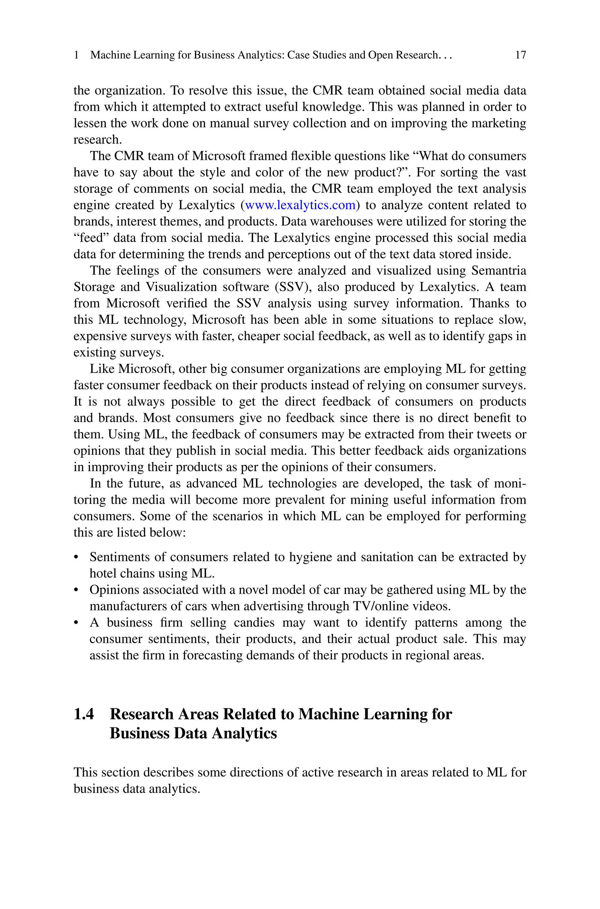 1 Machine Learning for Business Analytics: Case Studies and Open Research. . . 17
the organization. To resolve this issue, the CMR team obtained social media data
from which it attempted to extract useful knowledge. This was planned in order to
lessen the work done on manual survey collection and on improving the marketing
research.
The CMR team of Microsoft framed flexible questions like “What do consumers
have to say about the style and color of the new product?”. For sorting the vast
storage of comments on social media, the CMR team employed the text analysis
engine created by Lexalytics (www.lexalytics.com) to analyze content related to
brands, interest themes, and products. Data warehouses were utilized for storing the
“feed” data from social media. The Lexalytics engine processed this social media
data for determining the trends and perceptions out of the text data stored inside.
The feelings of the consumers were analyzed and visualized using Semantria
Storage and Visualization software (SSV), also produced by Lexalytics. A team
from Microsoft verified the SSV analysis using survey information. Thanks to
this ML technology, Microsoft has been able in some situations to replace slow,
expensive surveys with faster, cheaper social feedback, as well as to identify gaps in
existing surveys.
Like Microsoft, other big consumer organizations are employing ML for getting
faster consumer feedback on their products instead of relying on consumer surveys.
It is not always possible to get the direct feedback of consumers on products
and brands. Most consumers give no feedback since there is no direct benefit to
them. Using ML, the feedback of consumers may be extracted from their tweets or
opinions that they publish in social media. This better feedback aids organizations
in improving their products as per the opinions of their consumers.
In the future, as advanced ML technologies are developed, the task of moni-
toring the media will become more prevalent for mining useful information from
consumers. Some of the scenarios in which ML can be employed for performing
this are listed below:
• Sentiments of consumers related to hygiene and sanitation can be extracted by
hotel chains using ML.
• Opinions associated with a novel model of car may be gathered using ML by the
manufacturers of cars when advertising through TV/online videos.
• A business firm selling candies may want to identify patterns among the
consumer sentiments, their products, and their actual product sale. This may
assist the firm in forecasting demands of their products in regional areas.
1.4 Research Areas Related to Machine Learning for
Business Data Analytics
This section describes some directions of active research in areas related to ML for
business data analytics.
 
