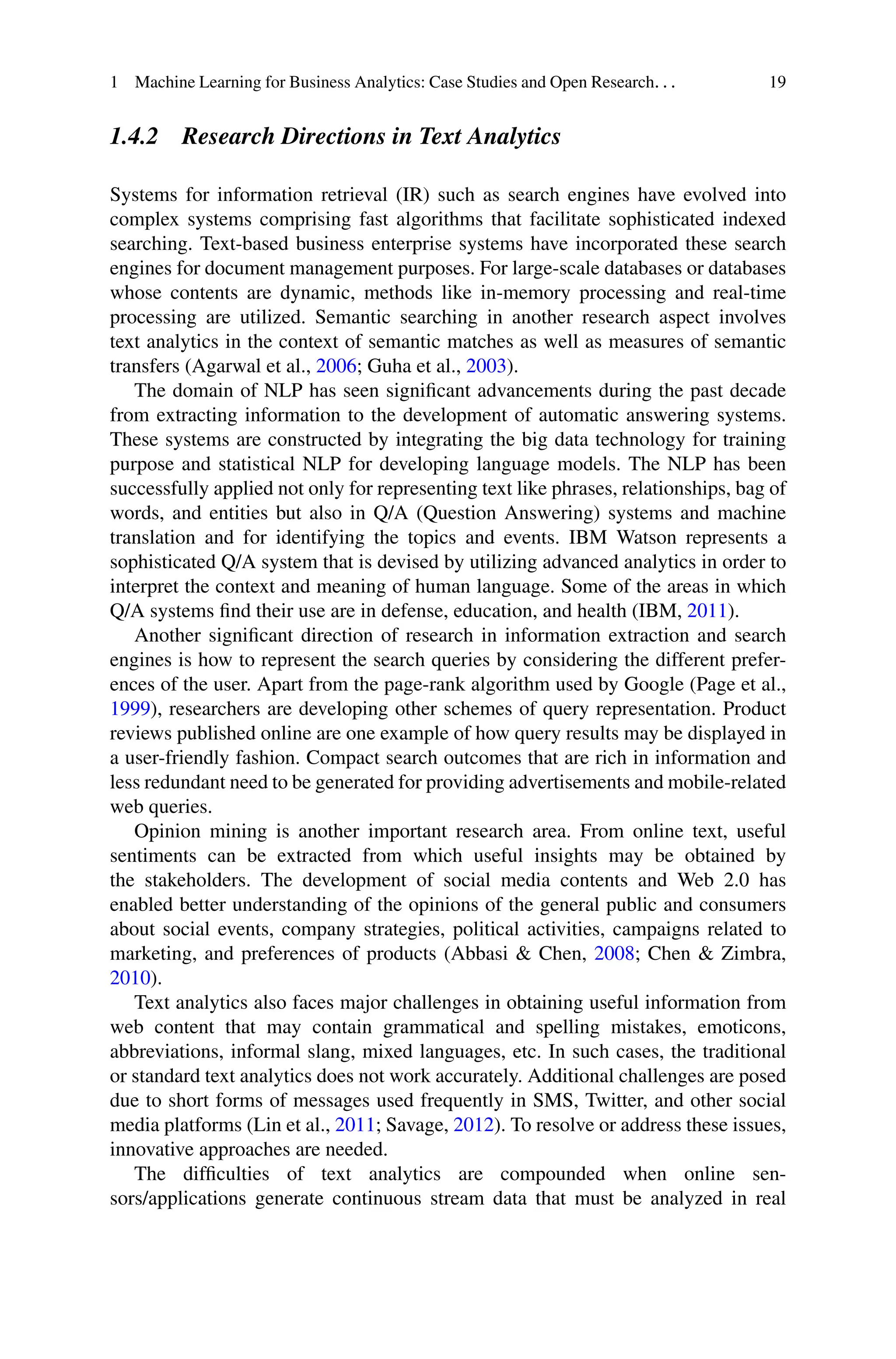 1 Machine Learning for Business Analytics: Case Studies and Open Research. . . 19
1.4.2 Research Directions in Text Analytics
Systems for information retrieval (IR) such as search engines have evolved into
complex systems comprising fast algorithms that facilitate sophisticated indexed
searching. Text-based business enterprise systems have incorporated these search
engines for document management purposes. For large-scale databases or databases
whose contents are dynamic, methods like in-memory processing and real-time
processing are utilized. Semantic searching in another research aspect involves
text analytics in the context of semantic matches as well as measures of semantic
transfers (Agarwal et al., 2006; Guha et al., 2003).
The domain of NLP has seen significant advancements during the past decade
from extracting information to the development of automatic answering systems.
These systems are constructed by integrating the big data technology for training
purpose and statistical NLP for developing language models. The NLP has been
successfully applied not only for representing text like phrases, relationships, bag of
words, and entities but also in Q/A (Question Answering) systems and machine
translation and for identifying the topics and events. IBM Watson represents a
sophisticated Q/A system that is devised by utilizing advanced analytics in order to
interpret the context and meaning of human language. Some of the areas in which
Q/A systems find their use are in defense, education, and health (IBM, 2011).
Another significant direction of research in information extraction and search
engines is how to represent the search queries by considering the different prefer-
ences of the user. Apart from the page-rank algorithm used by Google (Page et al.,
1999), researchers are developing other schemes of query representation. Product
reviews published online are one example of how query results may be displayed in
a user-friendly fashion. Compact search outcomes that are rich in information and
less redundant need to be generated for providing advertisements and mobile-related
web queries.
Opinion mining is another important research area. From online text, useful
sentiments can be extracted from which useful insights may be obtained by
the stakeholders. The development of social media contents and Web 2.0 has
enabled better understanding of the opinions of the general public and consumers
about social events, company strategies, political activities, campaigns related to
marketing, and preferences of products (Abbasi  Chen, 2008; Chen  Zimbra,
2010).
Text analytics also faces major challenges in obtaining useful information from
web content that may contain grammatical and spelling mistakes, emoticons,
abbreviations, informal slang, mixed languages, etc. In such cases, the traditional
or standard text analytics does not work accurately. Additional challenges are posed
due to short forms of messages used frequently in SMS, Twitter, and other social
media platforms (Lin et al., 2011; Savage, 2012). To resolve or address these issues,
innovative approaches are needed.
The difficulties of text analytics are compounded when online sen-
sors/applications generate continuous stream data that must be analyzed in real
 