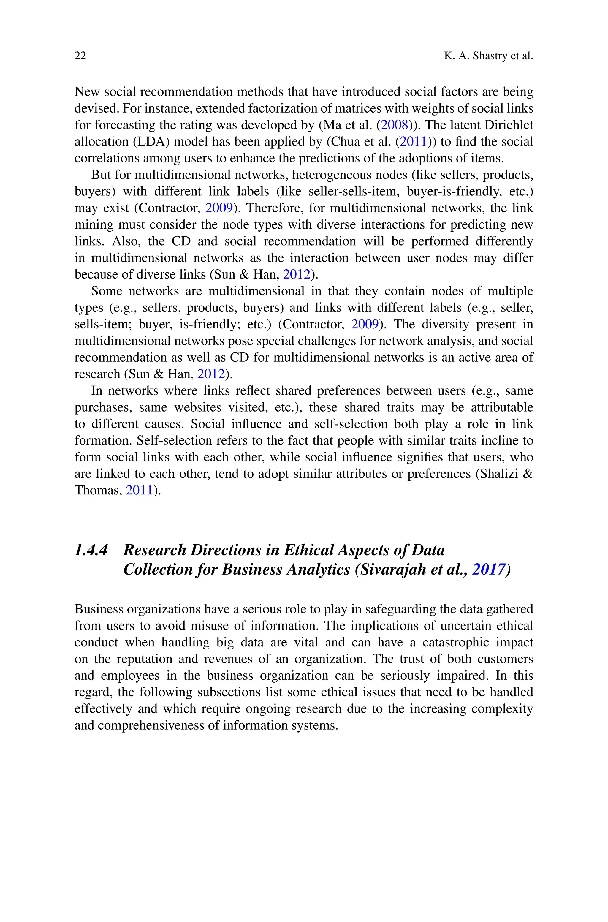 22 K. A. Shastry et al.
New social recommendation methods that have introduced social factors are being
devised. For instance, extended factorization of matrices with weights of social links
for forecasting the rating was developed by (Ma et al. (2008)). The latent Dirichlet
allocation (LDA) model has been applied by (Chua et al. (2011)) to find the social
correlations among users to enhance the predictions of the adoptions of items.
But for multidimensional networks, heterogeneous nodes (like sellers, products,
buyers) with different link labels (like seller-sells-item, buyer-is-friendly, etc.)
may exist (Contractor, 2009). Therefore, for multidimensional networks, the link
mining must consider the node types with diverse interactions for predicting new
links. Also, the CD and social recommendation will be performed differently
in multidimensional networks as the interaction between user nodes may differ
because of diverse links (Sun  Han, 2012).
Some networks are multidimensional in that they contain nodes of multiple
types (e.g., sellers, products, buyers) and links with different labels (e.g., seller,
sells-item; buyer, is-friendly; etc.) (Contractor, 2009). The diversity present in
multidimensional networks pose special challenges for network analysis, and social
recommendation as well as CD for multidimensional networks is an active area of
research (Sun  Han, 2012).
In networks where links reflect shared preferences between users (e.g., same
purchases, same websites visited, etc.), these shared traits may be attributable
to different causes. Social influence and self-selection both play a role in link
formation. Self-selection refers to the fact that people with similar traits incline to
form social links with each other, while social influence signifies that users, who
are linked to each other, tend to adopt similar attributes or preferences (Shalizi 
Thomas, 2011).
1.4.4 Research Directions in Ethical Aspects of Data
Collection for Business Analytics (Sivarajah et al., 2017)
Business organizations have a serious role to play in safeguarding the data gathered
from users to avoid misuse of information. The implications of uncertain ethical
conduct when handling big data are vital and can have a catastrophic impact
on the reputation and revenues of an organization. The trust of both customers
and employees in the business organization can be seriously impaired. In this
regard, the following subsections list some ethical issues that need to be handled
effectively and which require ongoing research due to the increasing complexity
and comprehensiveness of information systems.
 