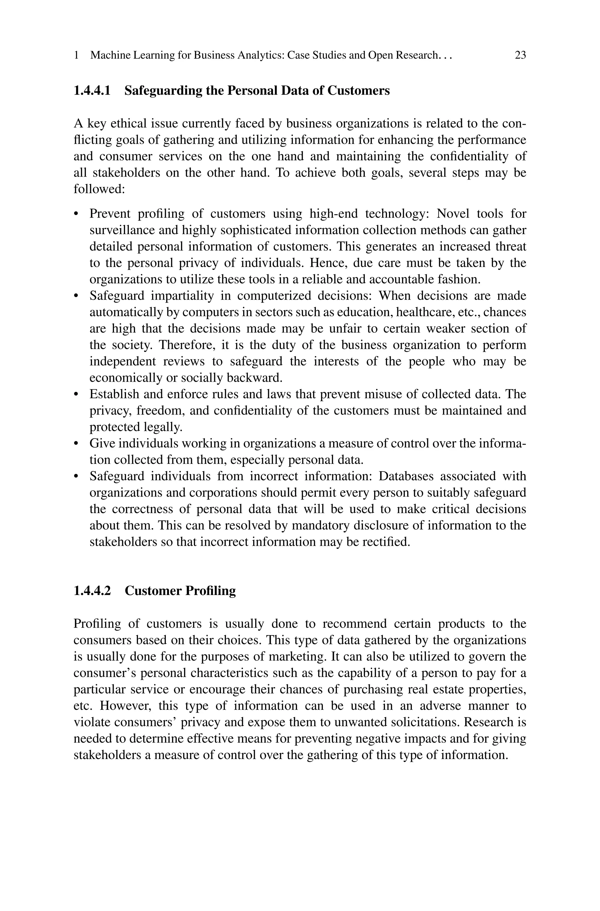 1 Machine Learning for Business Analytics: Case Studies and Open Research. . . 23
1.4.4.1 Safeguarding the Personal Data of Customers
A key ethical issue currently faced by business organizations is related to the con-
flicting goals of gathering and utilizing information for enhancing the performance
and consumer services on the one hand and maintaining the confidentiality of
all stakeholders on the other hand. To achieve both goals, several steps may be
followed:
• Prevent profiling of customers using high-end technology: Novel tools for
surveillance and highly sophisticated information collection methods can gather
detailed personal information of customers. This generates an increased threat
to the personal privacy of individuals. Hence, due care must be taken by the
organizations to utilize these tools in a reliable and accountable fashion.
• Safeguard impartiality in computerized decisions: When decisions are made
automatically by computers in sectors such as education, healthcare, etc., chances
are high that the decisions made may be unfair to certain weaker section of
the society. Therefore, it is the duty of the business organization to perform
independent reviews to safeguard the interests of the people who may be
economically or socially backward.
• Establish and enforce rules and laws that prevent misuse of collected data. The
privacy, freedom, and confidentiality of the customers must be maintained and
protected legally.
• Give individuals working in organizations a measure of control over the informa-
tion collected from them, especially personal data.
• Safeguard individuals from incorrect information: Databases associated with
organizations and corporations should permit every person to suitably safeguard
the correctness of personal data that will be used to make critical decisions
about them. This can be resolved by mandatory disclosure of information to the
stakeholders so that incorrect information may be rectified.
1.4.4.2 Customer Profiling
Profiling of customers is usually done to recommend certain products to the
consumers based on their choices. This type of data gathered by the organizations
is usually done for the purposes of marketing. It can also be utilized to govern the
consumer’s personal characteristics such as the capability of a person to pay for a
particular service or encourage their chances of purchasing real estate properties,
etc. However, this type of information can be used in an adverse manner to
violate consumers’ privacy and expose them to unwanted solicitations. Research is
needed to determine effective means for preventing negative impacts and for giving
stakeholders a measure of control over the gathering of this type of information.
 