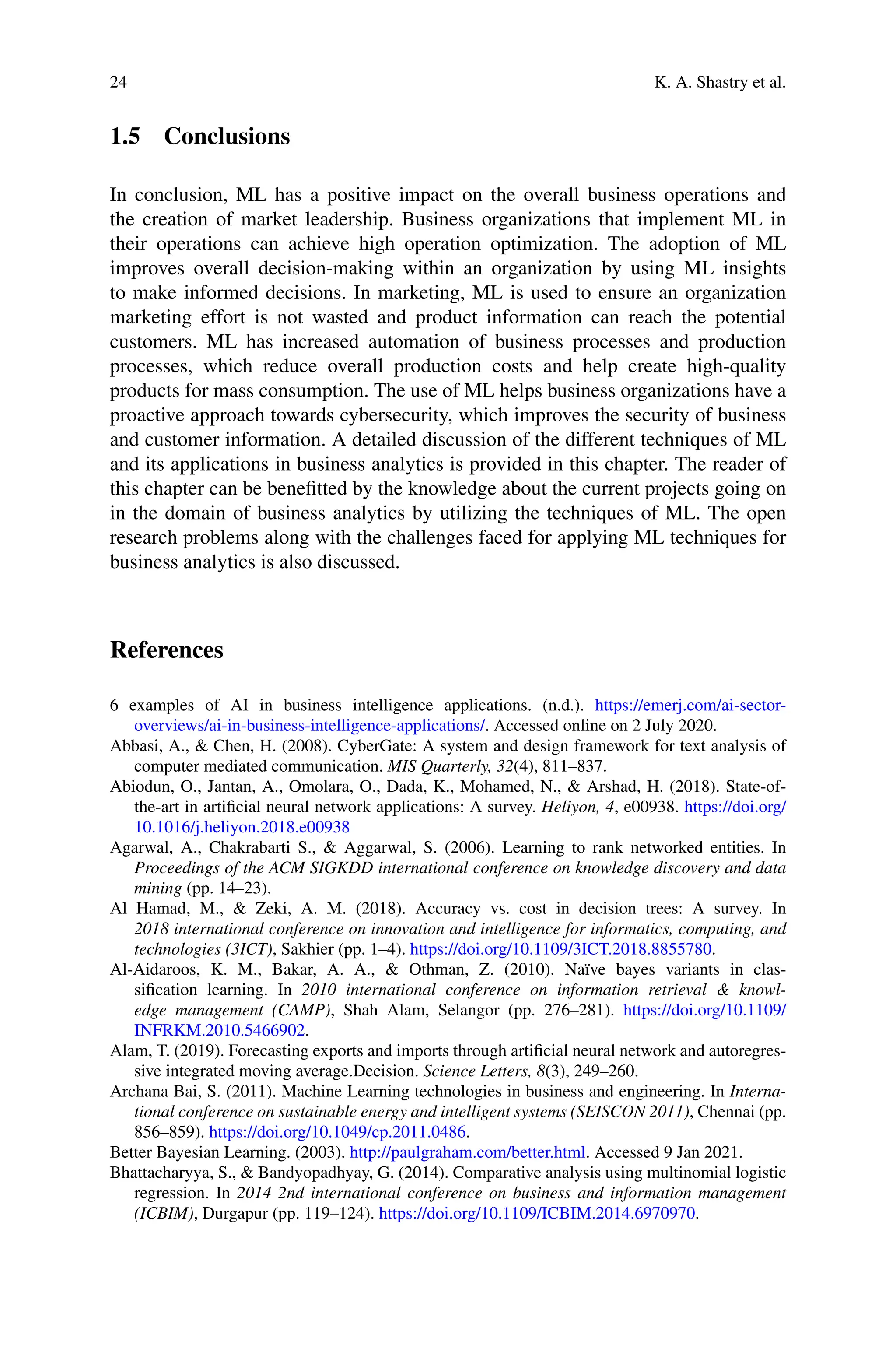 24 K. A. Shastry et al.
1.5 Conclusions
In conclusion, ML has a positive impact on the overall business operations and
the creation of market leadership. Business organizations that implement ML in
their operations can achieve high operation optimization. The adoption of ML
improves overall decision-making within an organization by using ML insights
to make informed decisions. In marketing, ML is used to ensure an organization
marketing effort is not wasted and product information can reach the potential
customers. ML has increased automation of business processes and production
processes, which reduce overall production costs and help create high-quality
products for mass consumption. The use of ML helps business organizations have a
proactive approach towards cybersecurity, which improves the security of business
and customer information. A detailed discussion of the different techniques of ML
and its applications in business analytics is provided in this chapter. The reader of
this chapter can be benefitted by the knowledge about the current projects going on
in the domain of business analytics by utilizing the techniques of ML. The open
research problems along with the challenges faced for applying ML techniques for
business analytics is also discussed.
References
6 examples of AI in business intelligence applications. (n.d.). https://emerj.com/ai-sector-
overviews/ai-in-business-intelligence-applications/. Accessed online on 2 July 2020.
Abbasi, A.,  Chen, H. (2008). CyberGate: A system and design framework for text analysis of
computer mediated communication. MIS Quarterly, 32(4), 811–837.
Abiodun, O., Jantan, A., Omolara, O., Dada, K., Mohamed, N.,  Arshad, H. (2018). State-of-
the-art in artificial neural network applications: A survey. Heliyon, 4, e00938. https://doi.org/
10.1016/j.heliyon.2018.e00938
Agarwal, A., Chakrabarti S.,  Aggarwal, S. (2006). Learning to rank networked entities. In
Proceedings of the ACM SIGKDD international conference on knowledge discovery and data
mining (pp. 14–23).
Al Hamad, M.,  Zeki, A. M. (2018). Accuracy vs. cost in decision trees: A survey. In
2018 international conference on innovation and intelligence for informatics, computing, and
technologies (3ICT), Sakhier (pp. 1–4). https://doi.org/10.1109/3ICT.2018.8855780.
Al-Aidaroos, K. M., Bakar, A. A.,  Othman, Z. (2010). Naïve bayes variants in clas-
sification learning. In 2010 international conference on information retrieval  knowl-
edge management (CAMP), Shah Alam, Selangor (pp. 276–281). https://doi.org/10.1109/
INFRKM.2010.5466902.
Alam, T. (2019). Forecasting exports and imports through artificial neural network and autoregres-
sive integrated moving average.Decision. Science Letters, 8(3), 249–260.
Archana Bai, S. (2011). Machine Learning technologies in business and engineering. In Interna-
tional conference on sustainable energy and intelligent systems (SEISCON 2011), Chennai (pp.
856–859). https://doi.org/10.1049/cp.2011.0486.
Better Bayesian Learning. (2003). http://paulgraham.com/better.html. Accessed 9 Jan 2021.
Bhattacharyya, S.,  Bandyopadhyay, G. (2014). Comparative analysis using multinomial logistic
regression. In 2014 2nd international conference on business and information management
(ICBIM), Durgapur (pp. 119–124). https://doi.org/10.1109/ICBIM.2014.6970970.
 