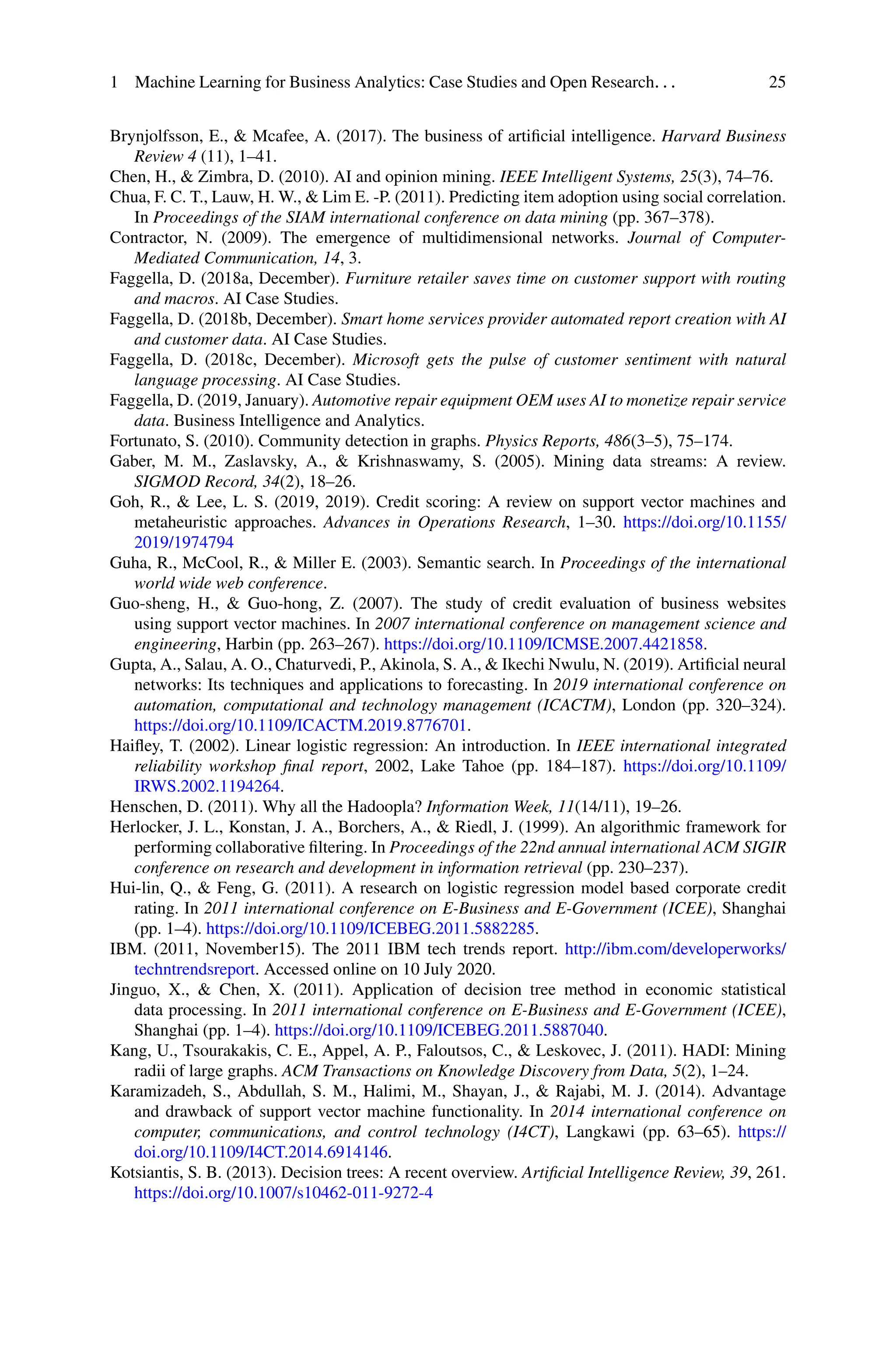 1 Machine Learning for Business Analytics: Case Studies and Open Research. . . 25
Brynjolfsson, E.,  Mcafee, A. (2017). The business of artificial intelligence. Harvard Business
Review 4 (11), 1–41.
Chen, H.,  Zimbra, D. (2010). AI and opinion mining. IEEE Intelligent Systems, 25(3), 74–76.
Chua, F. C. T., Lauw, H. W.,  Lim E. -P. (2011). Predicting item adoption using social correlation.
In Proceedings of the SIAM international conference on data mining (pp. 367–378).
Contractor, N. (2009). The emergence of multidimensional networks. Journal of Computer-
Mediated Communication, 14, 3.
Faggella, D. (2018a, December). Furniture retailer saves time on customer support with routing
and macros. AI Case Studies.
Faggella, D. (2018b, December). Smart home services provider automated report creation with AI
and customer data. AI Case Studies.
Faggella, D. (2018c, December). Microsoft gets the pulse of customer sentiment with natural
language processing. AI Case Studies.
Faggella, D. (2019, January). Automotive repair equipment OEM uses AI to monetize repair service
data. Business Intelligence and Analytics.
Fortunato, S. (2010). Community detection in graphs. Physics Reports, 486(3–5), 75–174.
Gaber, M. M., Zaslavsky, A.,  Krishnaswamy, S. (2005). Mining data streams: A review.
SIGMOD Record, 34(2), 18–26.
Goh, R.,  Lee, L. S. (2019, 2019). Credit scoring: A review on support vector machines and
metaheuristic approaches. Advances in Operations Research, 1–30. https://doi.org/10.1155/
2019/1974794
Guha, R., McCool, R.,  Miller E. (2003). Semantic search. In Proceedings of the international
world wide web conference.
Guo-sheng, H.,  Guo-hong, Z. (2007). The study of credit evaluation of business websites
using support vector machines. In 2007 international conference on management science and
engineering, Harbin (pp. 263–267). https://doi.org/10.1109/ICMSE.2007.4421858.
Gupta, A., Salau, A. O., Chaturvedi, P., Akinola, S. A.,  Ikechi Nwulu, N. (2019). Artificial neural
networks: Its techniques and applications to forecasting. In 2019 international conference on
automation, computational and technology management (ICACTM), London (pp. 320–324).
https://doi.org/10.1109/ICACTM.2019.8776701.
Haifley, T. (2002). Linear logistic regression: An introduction. In IEEE international integrated
reliability workshop final report, 2002, Lake Tahoe (pp. 184–187). https://doi.org/10.1109/
IRWS.2002.1194264.
Henschen, D. (2011). Why all the Hadoopla? Information Week, 11(14/11), 19–26.
Herlocker, J. L., Konstan, J. A., Borchers, A.,  Riedl, J. (1999). An algorithmic framework for
performing collaborative filtering. In Proceedings of the 22nd annual international ACM SIGIR
conference on research and development in information retrieval (pp. 230–237).
Hui-lin, Q.,  Feng, G. (2011). A research on logistic regression model based corporate credit
rating. In 2011 international conference on E-Business and E-Government (ICEE), Shanghai
(pp. 1–4). https://doi.org/10.1109/ICEBEG.2011.5882285.
IBM. (2011, November15). The 2011 IBM tech trends report. http://ibm.com/developerworks/
techntrendsreport. Accessed online on 10 July 2020.
Jinguo, X.,  Chen, X. (2011). Application of decision tree method in economic statistical
data processing. In 2011 international conference on E-Business and E-Government (ICEE),
Shanghai (pp. 1–4). https://doi.org/10.1109/ICEBEG.2011.5887040.
Kang, U., Tsourakakis, C. E., Appel, A. P., Faloutsos, C.,  Leskovec, J. (2011). HADI: Mining
radii of large graphs. ACM Transactions on Knowledge Discovery from Data, 5(2), 1–24.
Karamizadeh, S., Abdullah, S. M., Halimi, M., Shayan, J.,  Rajabi, M. J. (2014). Advantage
and drawback of support vector machine functionality. In 2014 international conference on
computer, communications, and control technology (I4CT), Langkawi (pp. 63–65). https://
doi.org/10.1109/I4CT.2014.6914146.
Kotsiantis, S. B. (2013). Decision trees: A recent overview. Artificial Intelligence Review, 39, 261.
https://doi.org/10.1007/s10462-011-9272-4
 