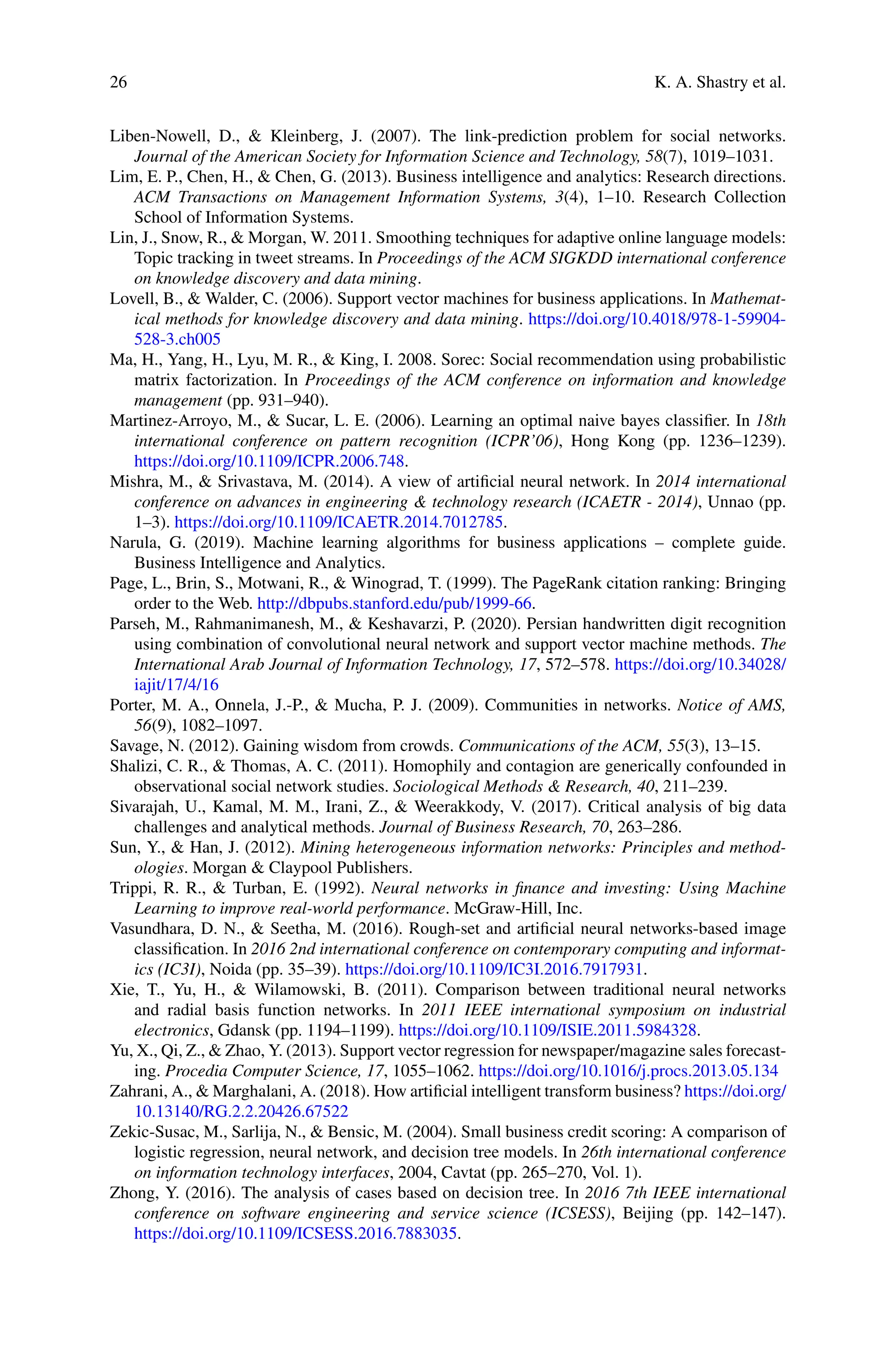 26 K. A. Shastry et al.
Liben-Nowell, D.,  Kleinberg, J. (2007). The link-prediction problem for social networks.
Journal of the American Society for Information Science and Technology, 58(7), 1019–1031.
Lim, E. P., Chen, H.,  Chen, G. (2013). Business intelligence and analytics: Research directions.
ACM Transactions on Management Information Systems, 3(4), 1–10. Research Collection
School of Information Systems.
Lin, J., Snow, R.,  Morgan, W. 2011. Smoothing techniques for adaptive online language models:
Topic tracking in tweet streams. In Proceedings of the ACM SIGKDD international conference
on knowledge discovery and data mining.
Lovell, B.,  Walder, C. (2006). Support vector machines for business applications. In Mathemat-
ical methods for knowledge discovery and data mining. https://doi.org/10.4018/978-1-59904-
528-3.ch005
Ma, H., Yang, H., Lyu, M. R.,  King, I. 2008. Sorec: Social recommendation using probabilistic
matrix factorization. In Proceedings of the ACM conference on information and knowledge
management (pp. 931–940).
Martinez-Arroyo, M.,  Sucar, L. E. (2006). Learning an optimal naive bayes classifier. In 18th
international conference on pattern recognition (ICPR’06), Hong Kong (pp. 1236–1239).
https://doi.org/10.1109/ICPR.2006.748.
Mishra, M.,  Srivastava, M. (2014). A view of artificial neural network. In 2014 international
conference on advances in engineering  technology research (ICAETR - 2014), Unnao (pp.
1–3). https://doi.org/10.1109/ICAETR.2014.7012785.
Narula, G. (2019). Machine learning algorithms for business applications – complete guide.
Business Intelligence and Analytics.
Page, L., Brin, S., Motwani, R.,  Winograd, T. (1999). The PageRank citation ranking: Bringing
order to the Web. http://dbpubs.stanford.edu/pub/1999-66.
Parseh, M., Rahmanimanesh, M.,  Keshavarzi, P. (2020). Persian handwritten digit recognition
using combination of convolutional neural network and support vector machine methods. The
International Arab Journal of Information Technology, 17, 572–578. https://doi.org/10.34028/
iajit/17/4/16
Porter, M. A., Onnela, J.-P.,  Mucha, P. J. (2009). Communities in networks. Notice of AMS,
56(9), 1082–1097.
Savage, N. (2012). Gaining wisdom from crowds. Communications of the ACM, 55(3), 13–15.
Shalizi, C. R.,  Thomas, A. C. (2011). Homophily and contagion are generically confounded in
observational social network studies. Sociological Methods  Research, 40, 211–239.
Sivarajah, U., Kamal, M. M., Irani, Z.,  Weerakkody, V. (2017). Critical analysis of big data
challenges and analytical methods. Journal of Business Research, 70, 263–286.
Sun, Y.,  Han, J. (2012). Mining heterogeneous information networks: Principles and method-
ologies. Morgan  Claypool Publishers.
Trippi, R. R.,  Turban, E. (1992). Neural networks in finance and investing: Using Machine
Learning to improve real-world performance. McGraw-Hill, Inc.
Vasundhara, D. N.,  Seetha, M. (2016). Rough-set and artificial neural networks-based image
classification. In 2016 2nd international conference on contemporary computing and informat-
ics (IC3I), Noida (pp. 35–39). https://doi.org/10.1109/IC3I.2016.7917931.
Xie, T., Yu, H.,  Wilamowski, B. (2011). Comparison between traditional neural networks
and radial basis function networks. In 2011 IEEE international symposium on industrial
electronics, Gdansk (pp. 1194–1199). https://doi.org/10.1109/ISIE.2011.5984328.
Yu, X., Qi, Z.,  Zhao, Y. (2013). Support vector regression for newspaper/magazine sales forecast-
ing. Procedia Computer Science, 17, 1055–1062. https://doi.org/10.1016/j.procs.2013.05.134
Zahrani, A.,  Marghalani, A. (2018). How artificial intelligent transform business? https://doi.org/
10.13140/RG.2.2.20426.67522
Zekic-Susac, M., Sarlija, N.,  Bensic, M. (2004). Small business credit scoring: A comparison of
logistic regression, neural network, and decision tree models. In 26th international conference
on information technology interfaces, 2004, Cavtat (pp. 265–270, Vol. 1).
Zhong, Y. (2016). The analysis of cases based on decision tree. In 2016 7th IEEE international
conference on software engineering and service science (ICSESS), Beijing (pp. 142–147).
https://doi.org/10.1109/ICSESS.2016.7883035.
 