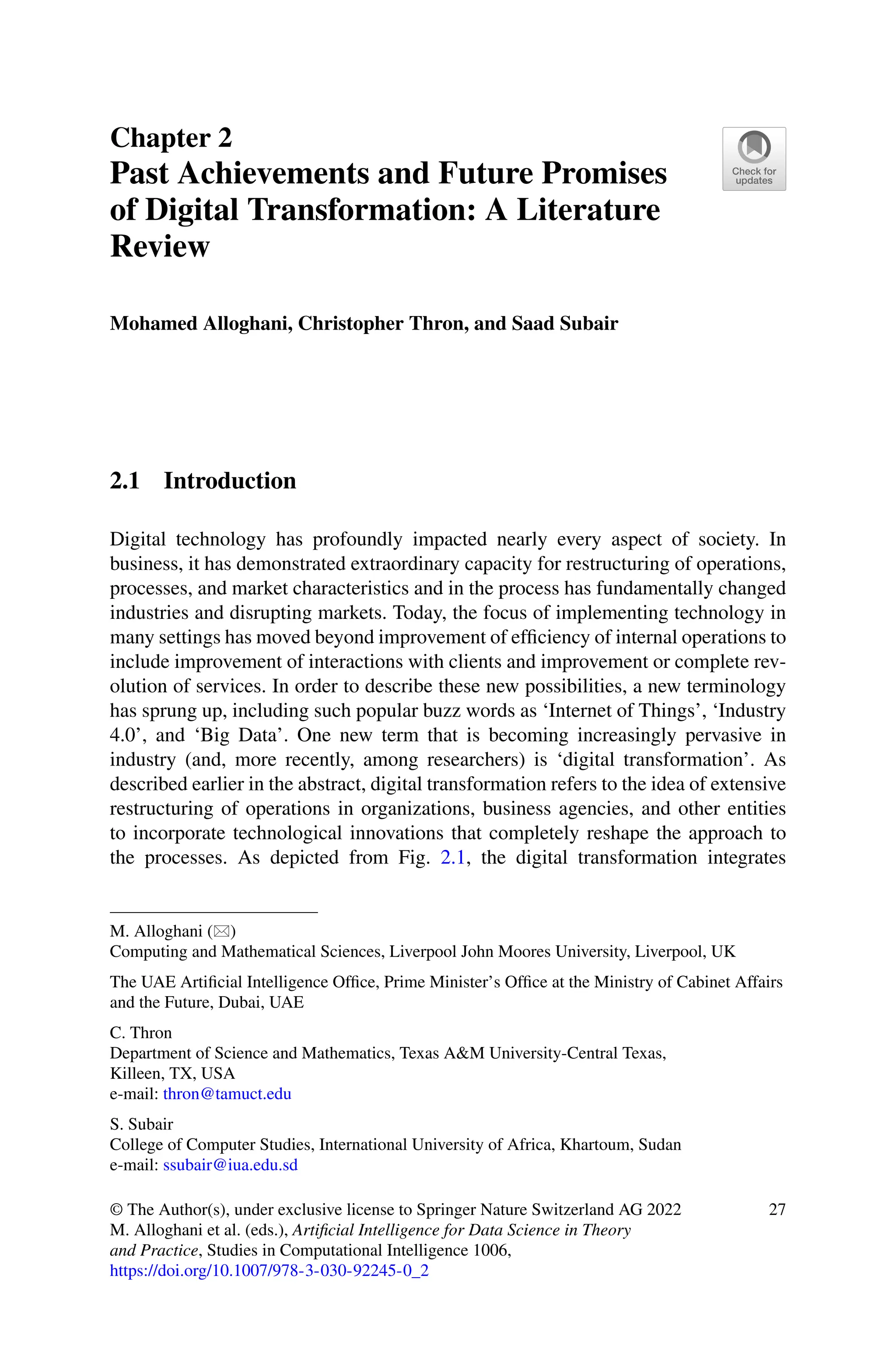 Chapter 2
Past Achievements and Future Promises
of Digital Transformation: A Literature
Review
Mohamed Alloghani, Christopher Thron, and Saad Subair
2.1 Introduction
Digital technology has profoundly impacted nearly every aspect of society. In
business, it has demonstrated extraordinary capacity for restructuring of operations,
processes, and market characteristics and in the process has fundamentally changed
industries and disrupting markets. Today, the focus of implementing technology in
many settings has moved beyond improvement of efficiency of internal operations to
include improvement of interactions with clients and improvement or complete rev-
olution of services. In order to describe these new possibilities, a new terminology
has sprung up, including such popular buzz words as ‘Internet of Things’, ‘Industry
4.0’, and ‘Big Data’. One new term that is becoming increasingly pervasive in
industry (and, more recently, among researchers) is ‘digital transformation’. As
described earlier in the abstract, digital transformation refers to the idea of extensive
restructuring of operations in organizations, business agencies, and other entities
to incorporate technological innovations that completely reshape the approach to
the processes. As depicted from Fig. 2.1, the digital transformation integrates
M. Alloghani ()
Computing and Mathematical Sciences, Liverpool John Moores University, Liverpool, UK
The UAE Artificial Intelligence Office, Prime Minister’s Office at the Ministry of Cabinet Affairs
and the Future, Dubai, UAE
C. Thron
Department of Science and Mathematics, Texas AM University-Central Texas,
Killeen, TX, USA
e-mail: thron@tamuct.edu
S. Subair
College of Computer Studies, International University of Africa, Khartoum, Sudan
e-mail: ssubair@iua.edu.sd
© The Author(s), under exclusive license to Springer Nature Switzerland AG 2022
M. Alloghani et al. (eds.), Artificial Intelligence for Data Science in Theory
and Practice, Studies in Computational Intelligence 1006,
https://doi.org/10.1007/978-3-030-92245-0_2
27
 