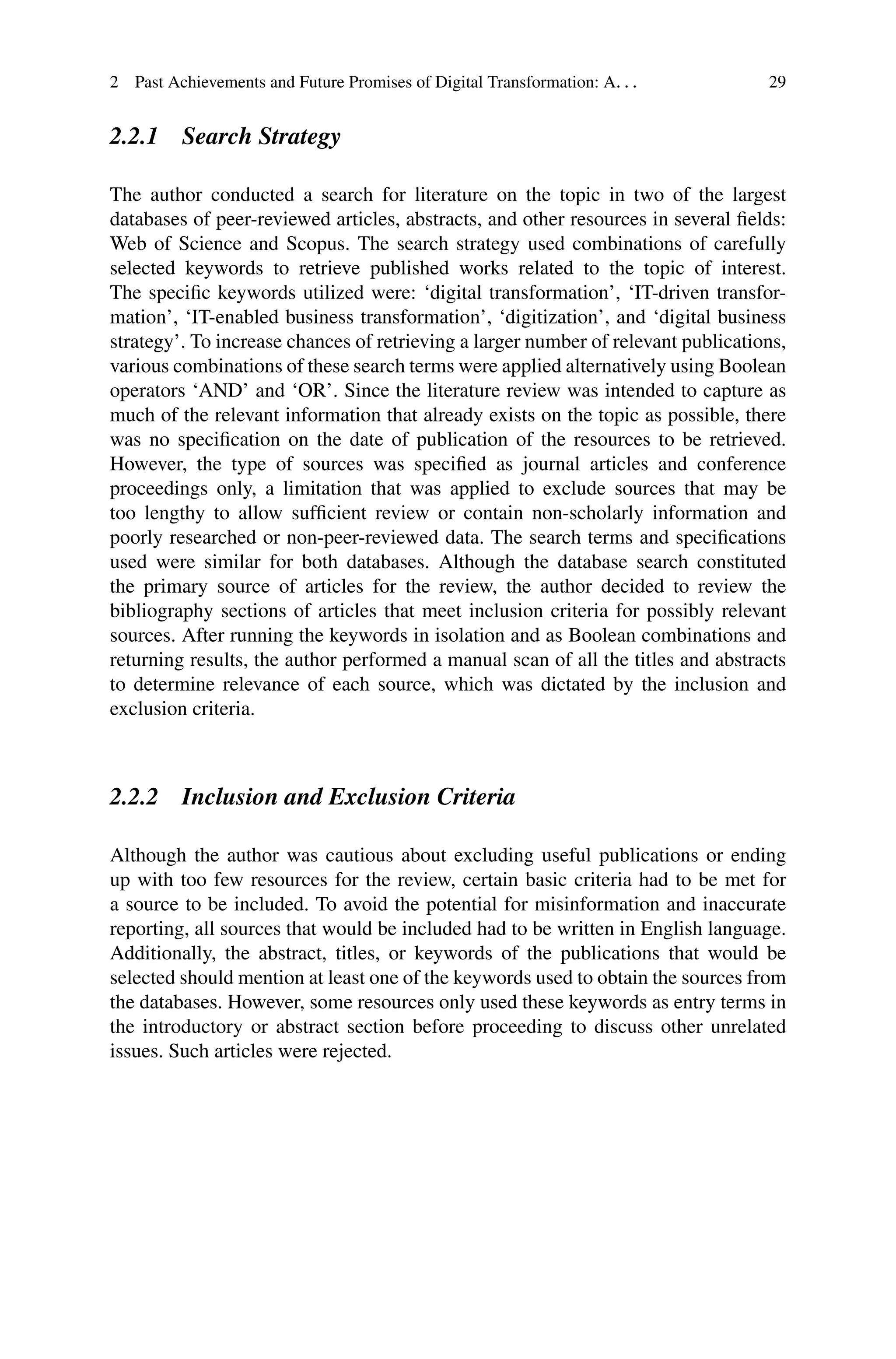 2 Past Achievements and Future Promises of Digital Transformation: A. . . 29
2.2.1 Search Strategy
The author conducted a search for literature on the topic in two of the largest
databases of peer-reviewed articles, abstracts, and other resources in several fields:
Web of Science and Scopus. The search strategy used combinations of carefully
selected keywords to retrieve published works related to the topic of interest.
The specific keywords utilized were: ‘digital transformation’, ‘IT-driven transfor-
mation’, ‘IT-enabled business transformation’, ‘digitization’, and ‘digital business
strategy’. To increase chances of retrieving a larger number of relevant publications,
various combinations of these search terms were applied alternatively using Boolean
operators ‘AND’ and ‘OR’. Since the literature review was intended to capture as
much of the relevant information that already exists on the topic as possible, there
was no specification on the date of publication of the resources to be retrieved.
However, the type of sources was specified as journal articles and conference
proceedings only, a limitation that was applied to exclude sources that may be
too lengthy to allow sufficient review or contain non-scholarly information and
poorly researched or non-peer-reviewed data. The search terms and specifications
used were similar for both databases. Although the database search constituted
the primary source of articles for the review, the author decided to review the
bibliography sections of articles that meet inclusion criteria for possibly relevant
sources. After running the keywords in isolation and as Boolean combinations and
returning results, the author performed a manual scan of all the titles and abstracts
to determine relevance of each source, which was dictated by the inclusion and
exclusion criteria.
2.2.2 Inclusion and Exclusion Criteria
Although the author was cautious about excluding useful publications or ending
up with too few resources for the review, certain basic criteria had to be met for
a source to be included. To avoid the potential for misinformation and inaccurate
reporting, all sources that would be included had to be written in English language.
Additionally, the abstract, titles, or keywords of the publications that would be
selected should mention at least one of the keywords used to obtain the sources from
the databases. However, some resources only used these keywords as entry terms in
the introductory or abstract section before proceeding to discuss other unrelated
issues. Such articles were rejected.
 