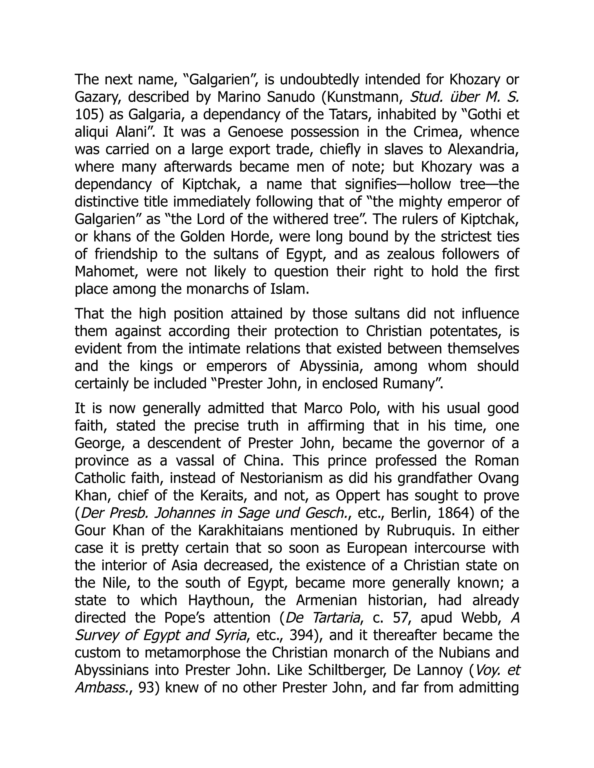 The next name, “Galgarien”, is undoubtedly intended for Khozary or
Gazary, described by Marino Sanudo (Kunstmann, Stud. über M. S.
105) as Galgaria, a dependancy of the Tatars, inhabited by “Gothi et
aliqui Alani”. It was a Genoese possession in the Crimea, whence
was carried on a large export trade, chiefly in slaves to Alexandria,
where many afterwards became men of note; but Khozary was a
dependancy of Kiptchak, a name that signifies—hollow tree—the
distinctive title immediately following that of “the mighty emperor of
Galgarien” as “the Lord of the withered tree”. The rulers of Kiptchak,
or khans of the Golden Horde, were long bound by the strictest ties
of friendship to the sultans of Egypt, and as zealous followers of
Mahomet, were not likely to question their right to hold the first
place among the monarchs of Islam.
That the high position attained by those sultans did not influence
them against according their protection to Christian potentates, is
evident from the intimate relations that existed between themselves
and the kings or emperors of Abyssinia, among whom should
certainly be included “Prester John, in enclosed Rumany”.
It is now generally admitted that Marco Polo, with his usual good
faith, stated the precise truth in affirming that in his time, one
George, a descendent of Prester John, became the governor of a
province as a vassal of China. This prince professed the Roman
Catholic faith, instead of Nestorianism as did his grandfather Ovang
Khan, chief of the Keraits, and not, as Oppert has sought to prove
(Der Presb. Johannes in Sage und Gesch., etc., Berlin, 1864) of the
Gour Khan of the Karakhitaians mentioned by Rubruquis. In either
case it is pretty certain that so soon as European intercourse with
the interior of Asia decreased, the existence of a Christian state on
the Nile, to the south of Egypt, became more generally known; a
state to which Haythoun, the Armenian historian, had already
directed the Pope’s attention (De Tartaria, c. 57, apud Webb, A
Survey of Egypt and Syria, etc., 394), and it thereafter became the
custom to metamorphose the Christian monarch of the Nubians and
Abyssinians into Prester John. Like Schiltberger, De Lannoy (Voy. et
Ambass., 93) knew of no other Prester John, and far from admitting
 