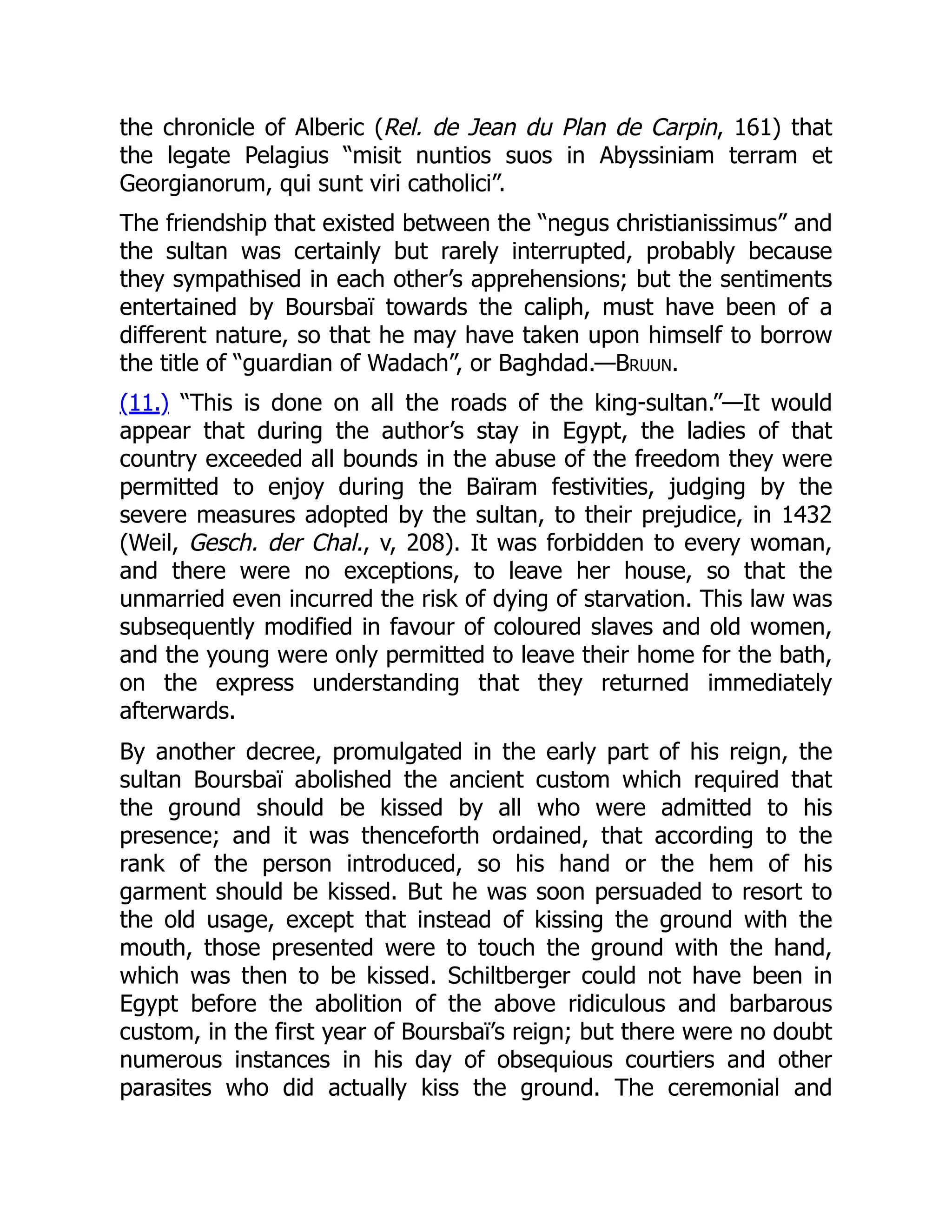 the chronicle of Alberic (Rel. de Jean du Plan de Carpin, 161) that
the legate Pelagius “misit nuntios suos in Abyssiniam terram et
Georgianorum, qui sunt viri catholici”.
The friendship that existed between the “negus christianissimus” and
the sultan was certainly but rarely interrupted, probably because
they sympathised in each other’s apprehensions; but the sentiments
entertained by Boursbaï towards the caliph, must have been of a
different nature, so that he may have taken upon himself to borrow
the title of “guardian of Wadach”, or Baghdad.—Bruun.
(11.) “This is done on all the roads of the king-sultan.”—It would
appear that during the author’s stay in Egypt, the ladies of that
country exceeded all bounds in the abuse of the freedom they were
permitted to enjoy during the Baïram festivities, judging by the
severe measures adopted by the sultan, to their prejudice, in 1432
(Weil, Gesch. der Chal., v, 208). It was forbidden to every woman,
and there were no exceptions, to leave her house, so that the
unmarried even incurred the risk of dying of starvation. This law was
subsequently modified in favour of coloured slaves and old women,
and the young were only permitted to leave their home for the bath,
on the express understanding that they returned immediately
afterwards.
By another decree, promulgated in the early part of his reign, the
sultan Boursbaï abolished the ancient custom which required that
the ground should be kissed by all who were admitted to his
presence; and it was thenceforth ordained, that according to the
rank of the person introduced, so his hand or the hem of his
garment should be kissed. But he was soon persuaded to resort to
the old usage, except that instead of kissing the ground with the
mouth, those presented were to touch the ground with the hand,
which was then to be kissed. Schiltberger could not have been in
Egypt before the abolition of the above ridiculous and barbarous
custom, in the first year of Boursbaï’s reign; but there were no doubt
numerous instances in his day of obsequious courtiers and other
parasites who did actually kiss the ground. The ceremonial and
 