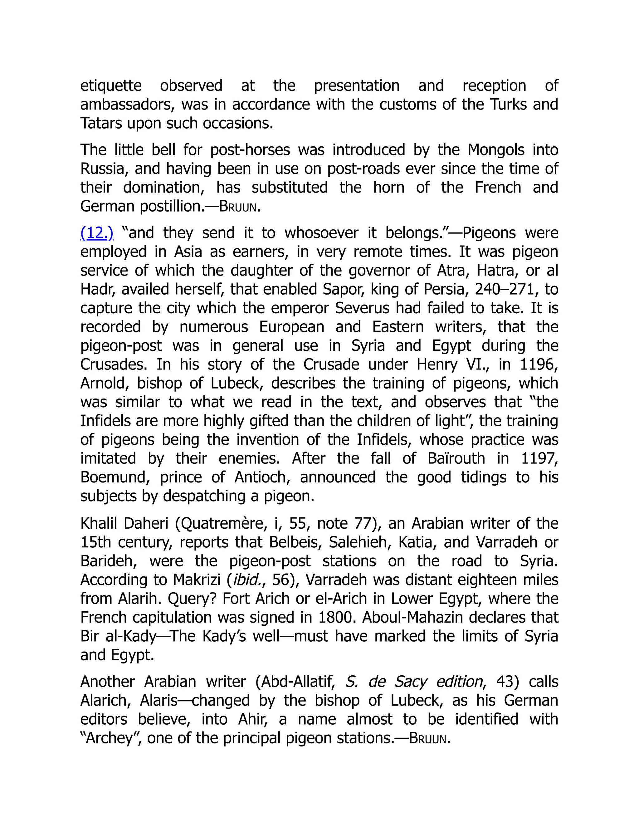 etiquette observed at the presentation and reception of
ambassadors, was in accordance with the customs of the Turks and
Tatars upon such occasions.
The little bell for post-horses was introduced by the Mongols into
Russia, and having been in use on post-roads ever since the time of
their domination, has substituted the horn of the French and
German postillion.—Bruun.
(12.) “and they send it to whosoever it belongs.”—Pigeons were
employed in Asia as earners, in very remote times. It was pigeon
service of which the daughter of the governor of Atra, Hatra, or al
Hadr, availed herself, that enabled Sapor, king of Persia, 240–271, to
capture the city which the emperor Severus had failed to take. It is
recorded by numerous European and Eastern writers, that the
pigeon-post was in general use in Syria and Egypt during the
Crusades. In his story of the Crusade under Henry VI., in 1196,
Arnold, bishop of Lubeck, describes the training of pigeons, which
was similar to what we read in the text, and observes that “the
Infidels are more highly gifted than the children of light”, the training
of pigeons being the invention of the Infidels, whose practice was
imitated by their enemies. After the fall of Baïrouth in 1197,
Boemund, prince of Antioch, announced the good tidings to his
subjects by despatching a pigeon.
Khalil Daheri (Quatremère, i, 55, note 77), an Arabian writer of the
15th century, reports that Belbeis, Salehieh, Katia, and Varradeh or
Barideh, were the pigeon-post stations on the road to Syria.
According to Makrizi (ibid., 56), Varradeh was distant eighteen miles
from Alarih. Query? Fort Arich or el-Arich in Lower Egypt, where the
French capitulation was signed in 1800. Aboul-Mahazin declares that
Bir al-Kady—The Kady’s well—must have marked the limits of Syria
and Egypt.
Another Arabian writer (Abd-Allatif, S. de Sacy edition, 43) calls
Alarich, Alaris—changed by the bishop of Lubeck, as his German
editors believe, into Ahir, a name almost to be identified with
“Archey”, one of the principal pigeon stations.—Bruun.
 