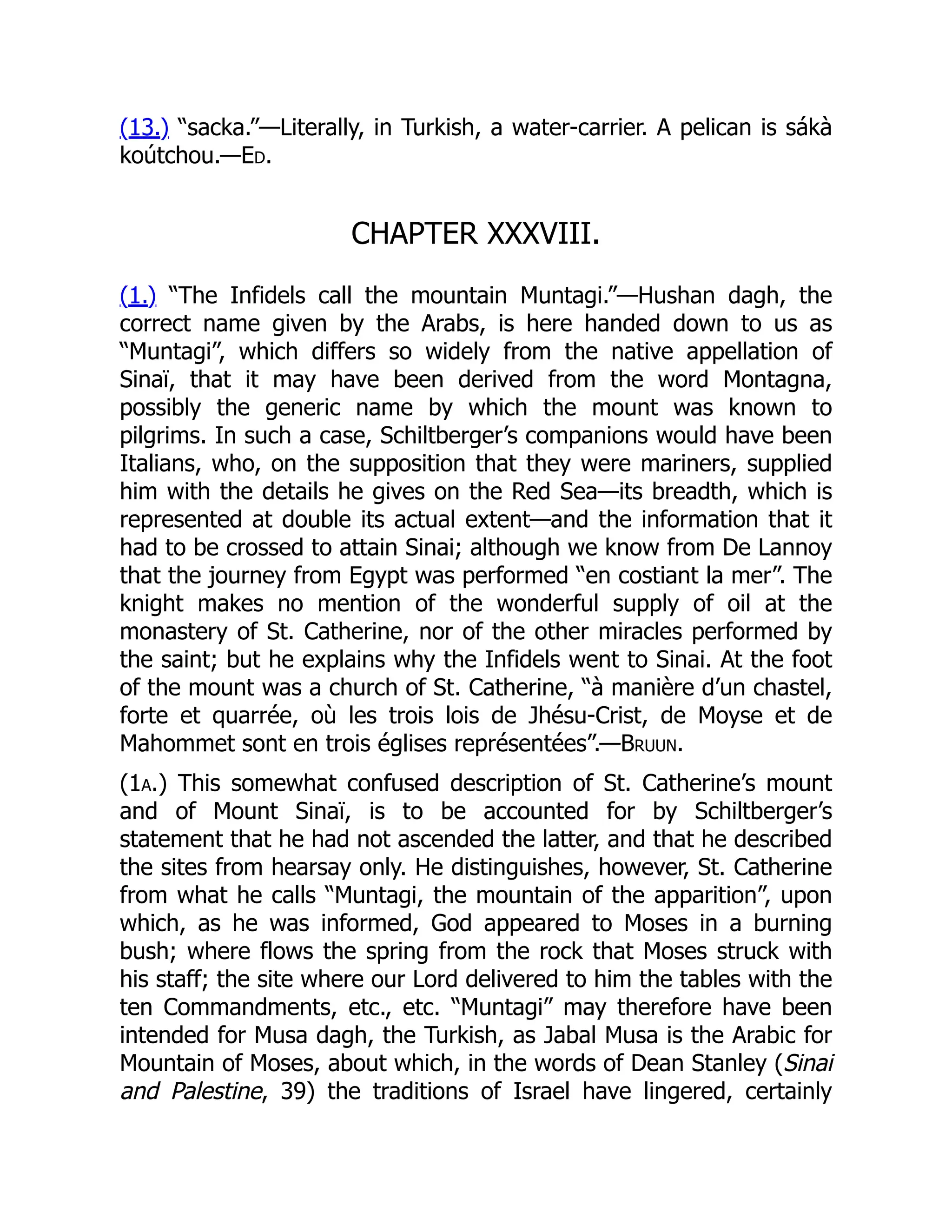 (13.) “sacka.”—Literally, in Turkish, a water-carrier. A pelican is sákà
koútchou.—Ed.
CHAPTER XXXVIII.
(1.) “The Infidels call the mountain Muntagi.”—Hushan dagh, the
correct name given by the Arabs, is here handed down to us as
“Muntagi”, which differs so widely from the native appellation of
Sinaï, that it may have been derived from the word Montagna,
possibly the generic name by which the mount was known to
pilgrims. In such a case, Schiltberger’s companions would have been
Italians, who, on the supposition that they were mariners, supplied
him with the details he gives on the Red Sea—its breadth, which is
represented at double its actual extent—and the information that it
had to be crossed to attain Sinai; although we know from De Lannoy
that the journey from Egypt was performed “en costiant la mer”. The
knight makes no mention of the wonderful supply of oil at the
monastery of St. Catherine, nor of the other miracles performed by
the saint; but he explains why the Infidels went to Sinai. At the foot
of the mount was a church of St. Catherine, “à manière d’un chastel,
forte et quarrée, où les trois lois de Jhésu-Crist, de Moyse et de
Mahommet sont en trois églises représentées”.—Bruun.
(1a.) This somewhat confused description of St. Catherine’s mount
and of Mount Sinaï, is to be accounted for by Schiltberger’s
statement that he had not ascended the latter, and that he described
the sites from hearsay only. He distinguishes, however, St. Catherine
from what he calls “Muntagi, the mountain of the apparition”, upon
which, as he was informed, God appeared to Moses in a burning
bush; where flows the spring from the rock that Moses struck with
his staff; the site where our Lord delivered to him the tables with the
ten Commandments, etc., etc. “Muntagi” may therefore have been
intended for Musa dagh, the Turkish, as Jabal Musa is the Arabic for
Mountain of Moses, about which, in the words of Dean Stanley (Sinai
and Palestine, 39) the traditions of Israel have lingered, certainly
 