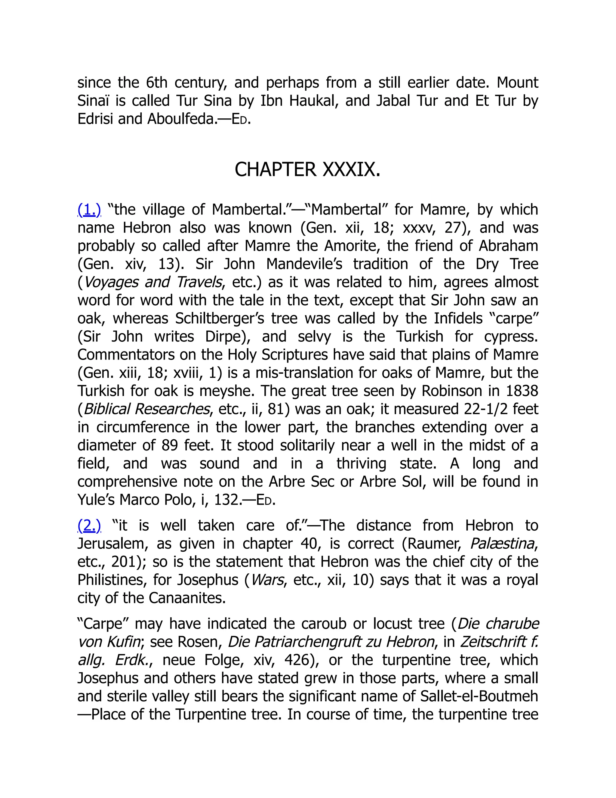 since the 6th century, and perhaps from a still earlier date. Mount
Sinaï is called Tur Sina by Ibn Haukal, and Jabal Tur and Et Tur by
Edrisi and Aboulfeda.—Ed.
CHAPTER XXXIX.
(1.) “the village of Mambertal.”—“Mambertal” for Mamre, by which
name Hebron also was known (Gen. xii, 18; xxxv, 27), and was
probably so called after Mamre the Amorite, the friend of Abraham
(Gen. xiv, 13). Sir John Mandevile’s tradition of the Dry Tree
(Voyages and Travels, etc.) as it was related to him, agrees almost
word for word with the tale in the text, except that Sir John saw an
oak, whereas Schiltberger’s tree was called by the Infidels “carpe”
(Sir John writes Dirpe), and selvy is the Turkish for cypress.
Commentators on the Holy Scriptures have said that plains of Mamre
(Gen. xiii, 18; xviii, 1) is a mis-translation for oaks of Mamre, but the
Turkish for oak is meyshe. The great tree seen by Robinson in 1838
(Biblical Researches, etc., ii, 81) was an oak; it measured 22-1/2 feet
in circumference in the lower part, the branches extending over a
diameter of 89 feet. It stood solitarily near a well in the midst of a
field, and was sound and in a thriving state. A long and
comprehensive note on the Arbre Sec or Arbre Sol, will be found in
Yule’s Marco Polo, i, 132.—Ed.
(2.) “it is well taken care of.”—The distance from Hebron to
Jerusalem, as given in chapter 40, is correct (Raumer, Palæstina,
etc., 201); so is the statement that Hebron was the chief city of the
Philistines, for Josephus (Wars, etc., xii, 10) says that it was a royal
city of the Canaanites.
“Carpe” may have indicated the caroub or locust tree (Die charube
von Kufin; see Rosen, Die Patriarchengruft zu Hebron, in Zeitschrift f.
allg. Erdk., neue Folge, xiv, 426), or the turpentine tree, which
Josephus and others have stated grew in those parts, where a small
and sterile valley still bears the significant name of Sallet-el-Boutmeh
—Place of the Turpentine tree. In course of time, the turpentine tree
 