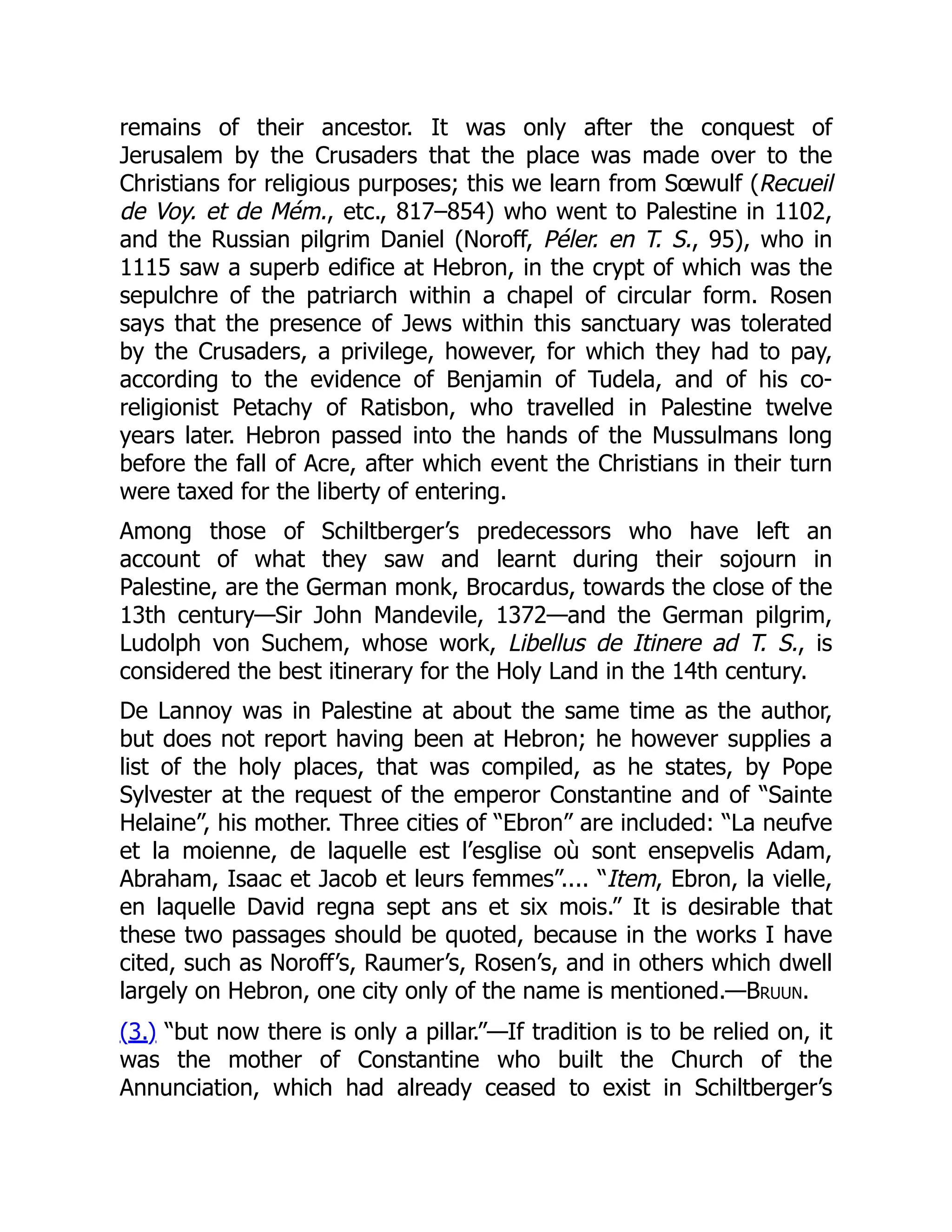 remains of their ancestor. It was only after the conquest of
Jerusalem by the Crusaders that the place was made over to the
Christians for religious purposes; this we learn from Sœwulf (Recueil
de Voy. et de Mém., etc., 817–854) who went to Palestine in 1102,
and the Russian pilgrim Daniel (Noroff, Péler. en T. S., 95), who in
1115 saw a superb edifice at Hebron, in the crypt of which was the
sepulchre of the patriarch within a chapel of circular form. Rosen
says that the presence of Jews within this sanctuary was tolerated
by the Crusaders, a privilege, however, for which they had to pay,
according to the evidence of Benjamin of Tudela, and of his co-
religionist Petachy of Ratisbon, who travelled in Palestine twelve
years later. Hebron passed into the hands of the Mussulmans long
before the fall of Acre, after which event the Christians in their turn
were taxed for the liberty of entering.
Among those of Schiltberger’s predecessors who have left an
account of what they saw and learnt during their sojourn in
Palestine, are the German monk, Brocardus, towards the close of the
13th century—Sir John Mandevile, 1372—and the German pilgrim,
Ludolph von Suchem, whose work, Libellus de Itinere ad T. S., is
considered the best itinerary for the Holy Land in the 14th century.
De Lannoy was in Palestine at about the same time as the author,
but does not report having been at Hebron; he however supplies a
list of the holy places, that was compiled, as he states, by Pope
Sylvester at the request of the emperor Constantine and of “Sainte
Helaine”, his mother. Three cities of “Ebron” are included: “La neufve
et la moienne, de laquelle est l’esglise où sont ensepvelis Adam,
Abraham, Isaac et Jacob et leurs femmes”.... “Item, Ebron, la vielle,
en laquelle David regna sept ans et six mois.” It is desirable that
these two passages should be quoted, because in the works I have
cited, such as Noroff’s, Raumer’s, Rosen’s, and in others which dwell
largely on Hebron, one city only of the name is mentioned.—Bruun.
(3.) “but now there is only a pillar.”—If tradition is to be relied on, it
was the mother of Constantine who built the Church of the
Annunciation, which had already ceased to exist in Schiltberger’s
 