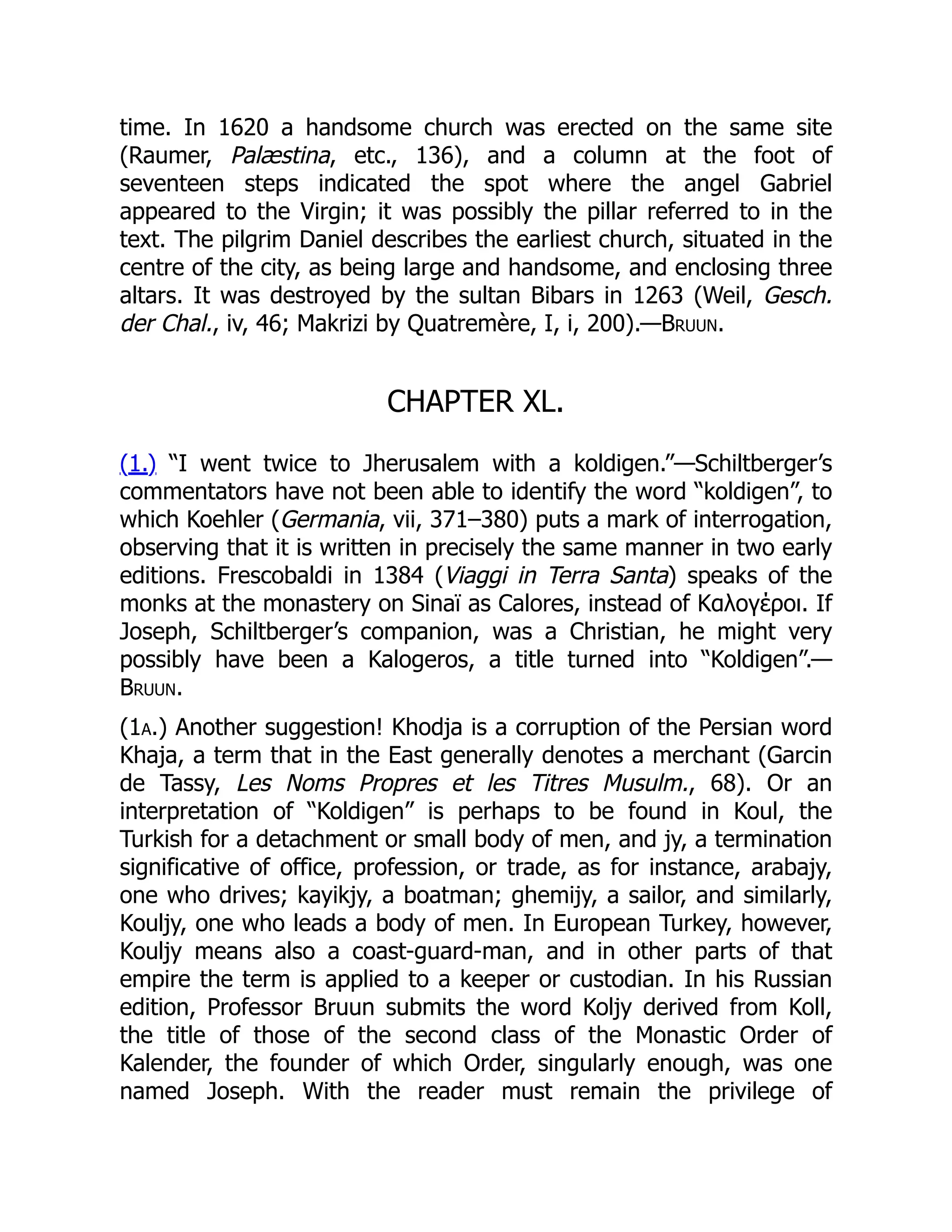 time. In 1620 a handsome church was erected on the same site
(Raumer, Palæstina, etc., 136), and a column at the foot of
seventeen steps indicated the spot where the angel Gabriel
appeared to the Virgin; it was possibly the pillar referred to in the
text. The pilgrim Daniel describes the earliest church, situated in the
centre of the city, as being large and handsome, and enclosing three
altars. It was destroyed by the sultan Bibars in 1263 (Weil, Gesch.
der Chal., iv, 46; Makrizi by Quatremère, I, i, 200).—Bruun.
CHAPTER XL.
(1.) “I went twice to Jherusalem with a koldigen.”—Schiltberger’s
commentators have not been able to identify the word “koldigen”, to
which Koehler (Germania, vii, 371–380) puts a mark of interrogation,
observing that it is written in precisely the same manner in two early
editions. Frescobaldi in 1384 (Viaggi in Terra Santa) speaks of the
monks at the monastery on Sinaï as Calores, instead of Καλογέροι. If
Joseph, Schiltberger’s companion, was a Christian, he might very
possibly have been a Kalogeros, a title turned into “Koldigen”.—
Bruun.
(1a.) Another suggestion! Khodja is a corruption of the Persian word
Khaja, a term that in the East generally denotes a merchant (Garcin
de Tassy, Les Noms Propres et les Titres Musulm., 68). Or an
interpretation of “Koldigen” is perhaps to be found in Koul, the
Turkish for a detachment or small body of men, and jy, a termination
significative of office, profession, or trade, as for instance, arabajy,
one who drives; kayikjy, a boatman; ghemijy, a sailor, and similarly,
Kouljy, one who leads a body of men. In European Turkey, however,
Kouljy means also a coast-guard-man, and in other parts of that
empire the term is applied to a keeper or custodian. In his Russian
edition, Professor Bruun submits the word Koljy derived from Koll,
the title of those of the second class of the Monastic Order of
Kalender, the founder of which Order, singularly enough, was one
named Joseph. With the reader must remain the privilege of
 
