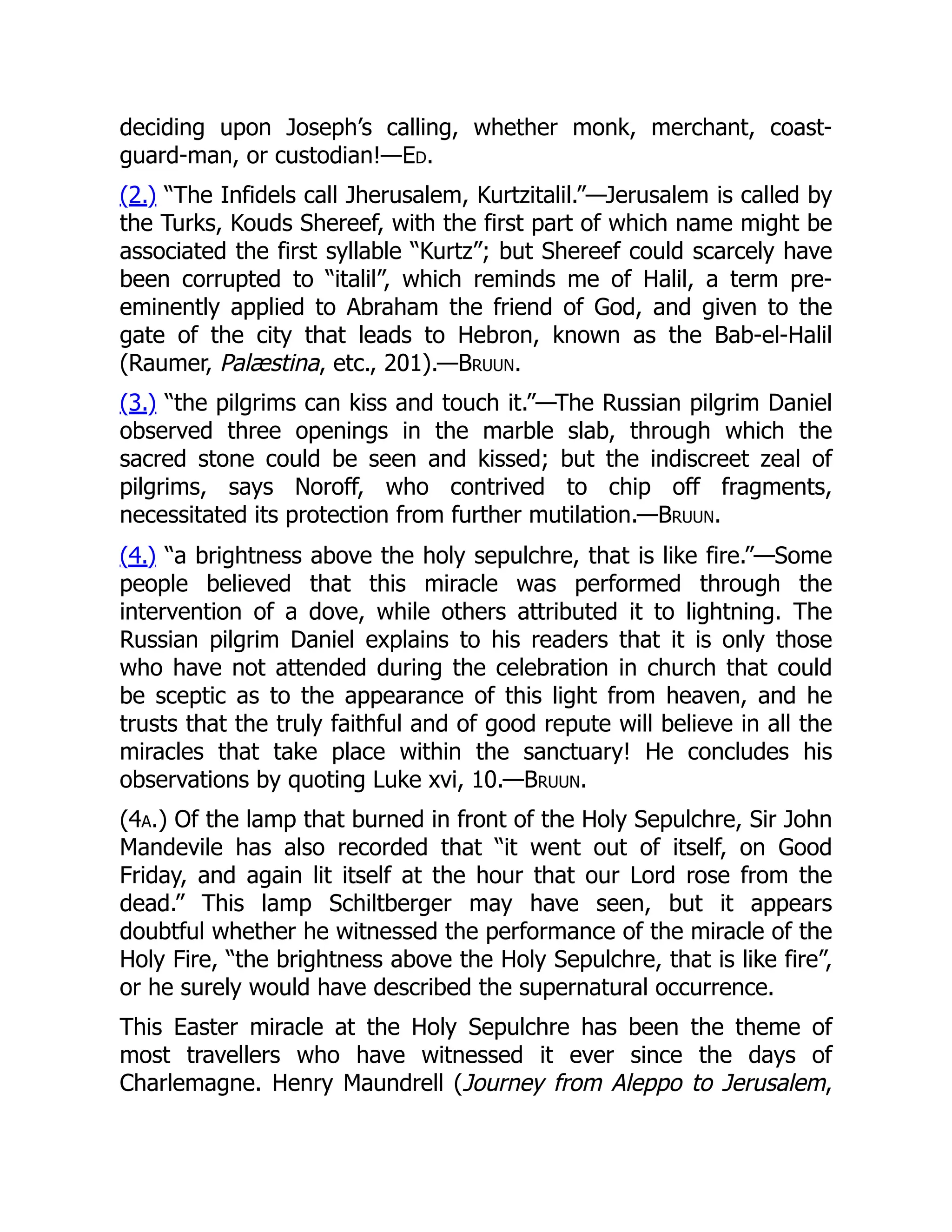 deciding upon Joseph’s calling, whether monk, merchant, coast-
guard-man, or custodian!—Ed.
(2.) “The Infidels call Jherusalem, Kurtzitalil.”—Jerusalem is called by
the Turks, Kouds Shereef, with the first part of which name might be
associated the first syllable “Kurtz”; but Shereef could scarcely have
been corrupted to “italil”, which reminds me of Halil, a term pre-
eminently applied to Abraham the friend of God, and given to the
gate of the city that leads to Hebron, known as the Bab-el-Halil
(Raumer, Palæstina, etc., 201).—Bruun.
(3.) “the pilgrims can kiss and touch it.”—The Russian pilgrim Daniel
observed three openings in the marble slab, through which the
sacred stone could be seen and kissed; but the indiscreet zeal of
pilgrims, says Noroff, who contrived to chip off fragments,
necessitated its protection from further mutilation.—Bruun.
(4.) “a brightness above the holy sepulchre, that is like fire.”—Some
people believed that this miracle was performed through the
intervention of a dove, while others attributed it to lightning. The
Russian pilgrim Daniel explains to his readers that it is only those
who have not attended during the celebration in church that could
be sceptic as to the appearance of this light from heaven, and he
trusts that the truly faithful and of good repute will believe in all the
miracles that take place within the sanctuary! He concludes his
observations by quoting Luke xvi, 10.—Bruun.
(4a.) Of the lamp that burned in front of the Holy Sepulchre, Sir John
Mandevile has also recorded that “it went out of itself, on Good
Friday, and again lit itself at the hour that our Lord rose from the
dead.” This lamp Schiltberger may have seen, but it appears
doubtful whether he witnessed the performance of the miracle of the
Holy Fire, “the brightness above the Holy Sepulchre, that is like fire”,
or he surely would have described the supernatural occurrence.
This Easter miracle at the Holy Sepulchre has been the theme of
most travellers who have witnessed it ever since the days of
Charlemagne. Henry Maundrell (Journey from Aleppo to Jerusalem,
 