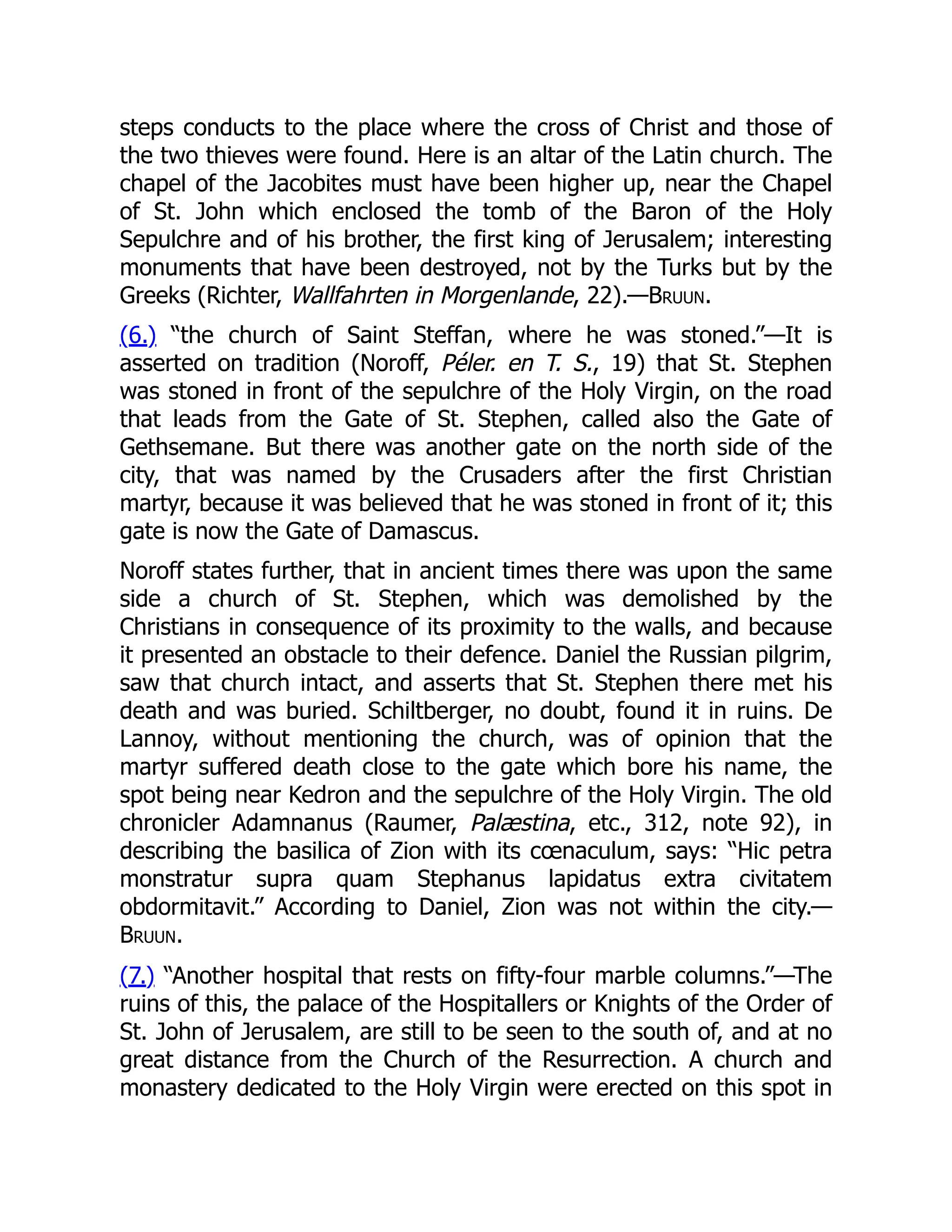 steps conducts to the place where the cross of Christ and those of
the two thieves were found. Here is an altar of the Latin church. The
chapel of the Jacobites must have been higher up, near the Chapel
of St. John which enclosed the tomb of the Baron of the Holy
Sepulchre and of his brother, the first king of Jerusalem; interesting
monuments that have been destroyed, not by the Turks but by the
Greeks (Richter, Wallfahrten in Morgenlande, 22).—Bruun.
(6.) “the church of Saint Steffan, where he was stoned.”—It is
asserted on tradition (Noroff, Péler. en T. S., 19) that St. Stephen
was stoned in front of the sepulchre of the Holy Virgin, on the road
that leads from the Gate of St. Stephen, called also the Gate of
Gethsemane. But there was another gate on the north side of the
city, that was named by the Crusaders after the first Christian
martyr, because it was believed that he was stoned in front of it; this
gate is now the Gate of Damascus.
Noroff states further, that in ancient times there was upon the same
side a church of St. Stephen, which was demolished by the
Christians in consequence of its proximity to the walls, and because
it presented an obstacle to their defence. Daniel the Russian pilgrim,
saw that church intact, and asserts that St. Stephen there met his
death and was buried. Schiltberger, no doubt, found it in ruins. De
Lannoy, without mentioning the church, was of opinion that the
martyr suffered death close to the gate which bore his name, the
spot being near Kedron and the sepulchre of the Holy Virgin. The old
chronicler Adamnanus (Raumer, Palæstina, etc., 312, note 92), in
describing the basilica of Zion with its cœnaculum, says: “Hic petra
monstratur supra quam Stephanus lapidatus extra civitatem
obdormitavit.” According to Daniel, Zion was not within the city.—
Bruun.
(7.) “Another hospital that rests on fifty-four marble columns.”—The
ruins of this, the palace of the Hospitallers or Knights of the Order of
St. John of Jerusalem, are still to be seen to the south of, and at no
great distance from the Church of the Resurrection. A church and
monastery dedicated to the Holy Virgin were erected on this spot in
 