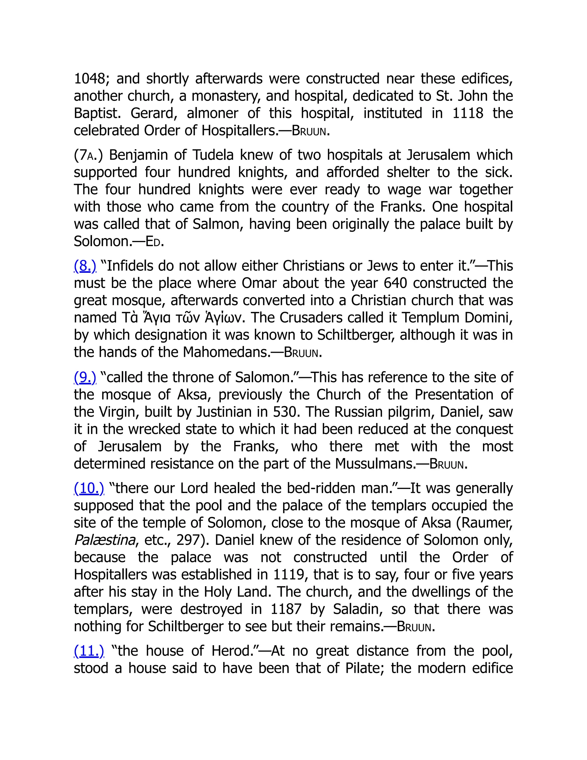 1048; and shortly afterwards were constructed near these edifices,
another church, a monastery, and hospital, dedicated to St. John the
Baptist. Gerard, almoner of this hospital, instituted in 1118 the
celebrated Order of Hospitallers.—Bruun.
(7a.) Benjamin of Tudela knew of two hospitals at Jerusalem which
supported four hundred knights, and afforded shelter to the sick.
The four hundred knights were ever ready to wage war together
with those who came from the country of the Franks. One hospital
was called that of Salmon, having been originally the palace built by
Solomon.—Ed.
(8.) “Infidels do not allow either Christians or Jews to enter it.”—This
must be the place where Omar about the year 640 constructed the
great mosque, afterwards converted into a Christian church that was
named Τὰ Ἅγια τῶν Ἁγίων. The Crusaders called it Templum Domini,
by which designation it was known to Schiltberger, although it was in
the hands of the Mahomedans.—Bruun.
(9.) “called the throne of Salomon.”—This has reference to the site of
the mosque of Aksa, previously the Church of the Presentation of
the Virgin, built by Justinian in 530. The Russian pilgrim, Daniel, saw
it in the wrecked state to which it had been reduced at the conquest
of Jerusalem by the Franks, who there met with the most
determined resistance on the part of the Mussulmans.—Bruun.
(10.) “there our Lord healed the bed-ridden man.”—It was generally
supposed that the pool and the palace of the templars occupied the
site of the temple of Solomon, close to the mosque of Aksa (Raumer,
Palæstina, etc., 297). Daniel knew of the residence of Solomon only,
because the palace was not constructed until the Order of
Hospitallers was established in 1119, that is to say, four or five years
after his stay in the Holy Land. The church, and the dwellings of the
templars, were destroyed in 1187 by Saladin, so that there was
nothing for Schiltberger to see but their remains.—Bruun.
(11.) “the house of Herod.”—At no great distance from the pool,
stood a house said to have been that of Pilate; the modern edifice
 