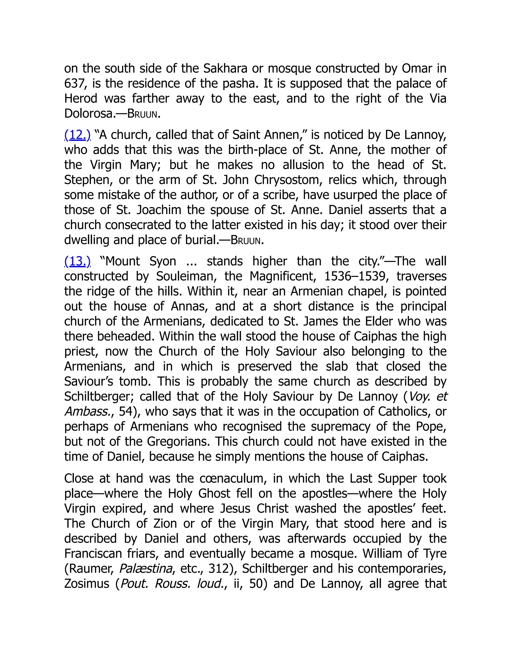 on the south side of the Sakhara or mosque constructed by Omar in
637, is the residence of the pasha. It is supposed that the palace of
Herod was farther away to the east, and to the right of the Via
Dolorosa.—Bruun.
(12.) “A church, called that of Saint Annen,” is noticed by De Lannoy,
who adds that this was the birth-place of St. Anne, the mother of
the Virgin Mary; but he makes no allusion to the head of St.
Stephen, or the arm of St. John Chrysostom, relics which, through
some mistake of the author, or of a scribe, have usurped the place of
those of St. Joachim the spouse of St. Anne. Daniel asserts that a
church consecrated to the latter existed in his day; it stood over their
dwelling and place of burial.—Bruun.
(13.) “Mount Syon ... stands higher than the city.”—The wall
constructed by Souleiman, the Magnificent, 1536–1539, traverses
the ridge of the hills. Within it, near an Armenian chapel, is pointed
out the house of Annas, and at a short distance is the principal
church of the Armenians, dedicated to St. James the Elder who was
there beheaded. Within the wall stood the house of Caiphas the high
priest, now the Church of the Holy Saviour also belonging to the
Armenians, and in which is preserved the slab that closed the
Saviour’s tomb. This is probably the same church as described by
Schiltberger; called that of the Holy Saviour by De Lannoy (Voy. et
Ambass., 54), who says that it was in the occupation of Catholics, or
perhaps of Armenians who recognised the supremacy of the Pope,
but not of the Gregorians. This church could not have existed in the
time of Daniel, because he simply mentions the house of Caiphas.
Close at hand was the cœnaculum, in which the Last Supper took
place—where the Holy Ghost fell on the apostles—where the Holy
Virgin expired, and where Jesus Christ washed the apostles’ feet.
The Church of Zion or of the Virgin Mary, that stood here and is
described by Daniel and others, was afterwards occupied by the
Franciscan friars, and eventually became a mosque. William of Tyre
(Raumer, Palæstina, etc., 312), Schiltberger and his contemporaries,
Zosimus (Pout. Rouss. loud., ii, 50) and De Lannoy, all agree that
 