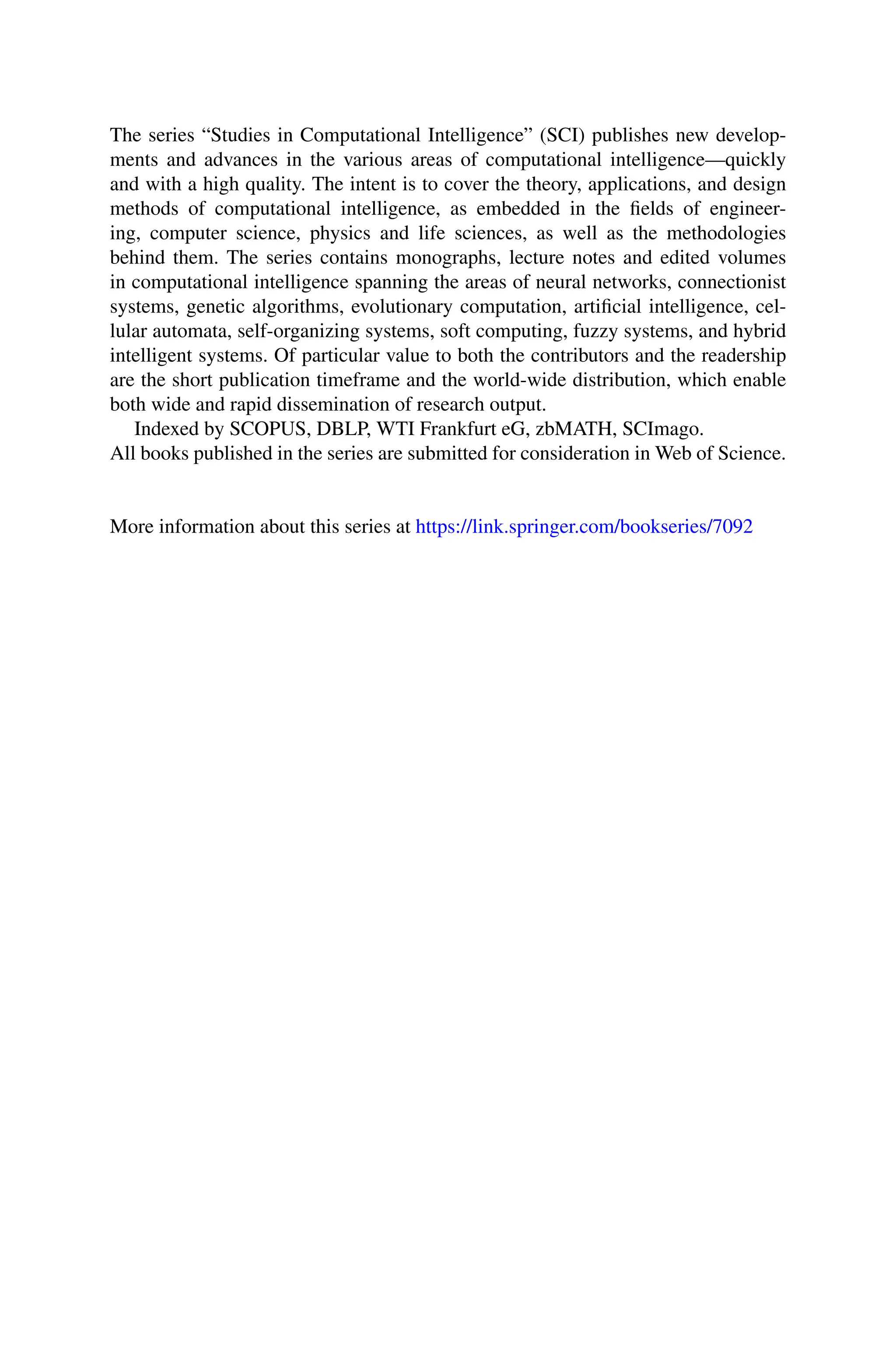 The series “Studies in Computational Intelligence” (SCI) publishes new develop-
ments and advances in the various areas of computational intelligence—quickly
and with a high quality. The intent is to cover the theory, applications, and design
methods of computational intelligence, as embedded in the fields of engineer-
ing, computer science, physics and life sciences, as well as the methodologies
behind them. The series contains monographs, lecture notes and edited volumes
in computational intelligence spanning the areas of neural networks, connectionist
systems, genetic algorithms, evolutionary computation, artificial intelligence, cel-
lular automata, self-organizing systems, soft computing, fuzzy systems, and hybrid
intelligent systems. Of particular value to both the contributors and the readership
are the short publication timeframe and the world-wide distribution, which enable
both wide and rapid dissemination of research output.
Indexed by SCOPUS, DBLP, WTI Frankfurt eG, zbMATH, SCImago.
All books published in the series are submitted for consideration in Web of Science.
More information about this series at https://link.springer.com/bookseries/7092
 