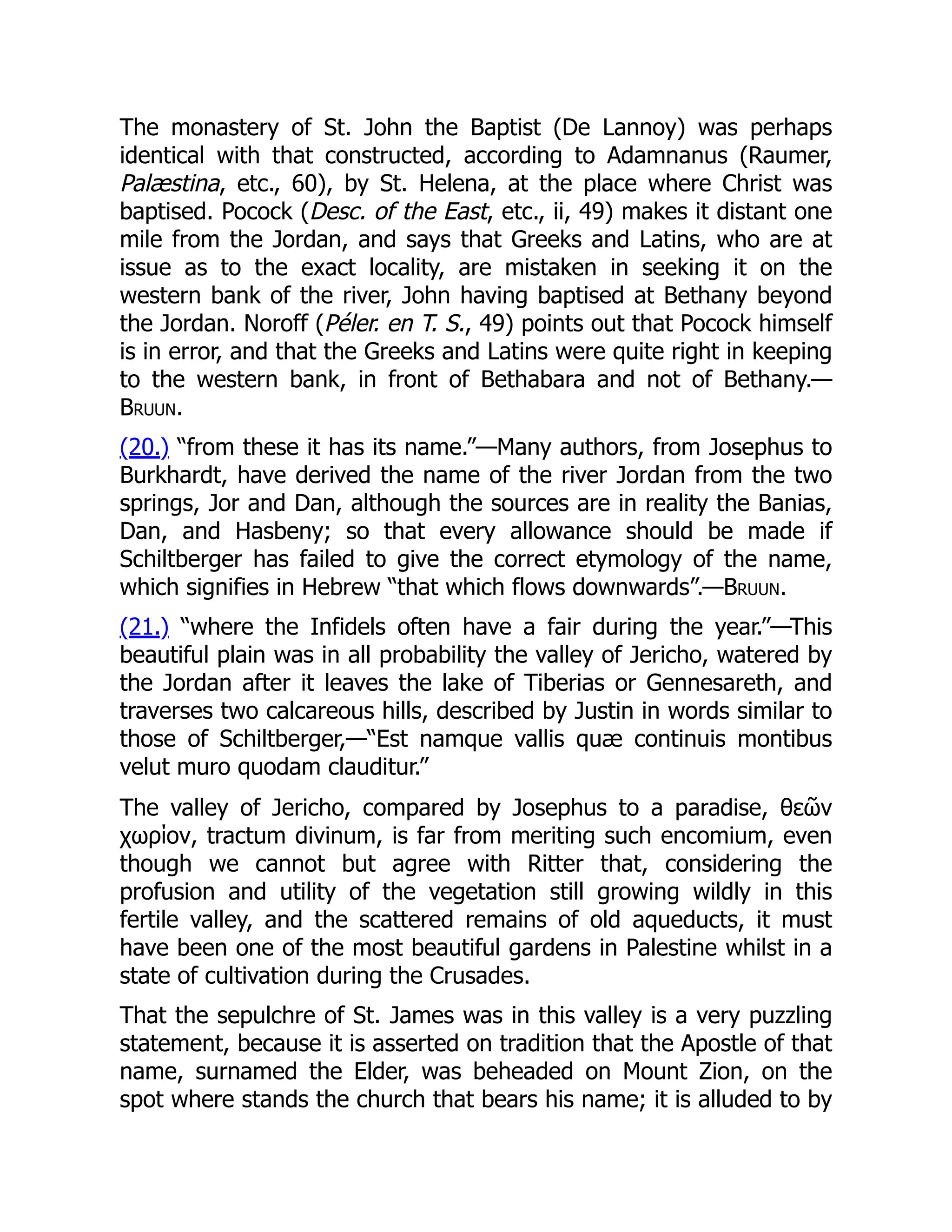 The monastery of St. John the Baptist (De Lannoy) was perhaps
identical with that constructed, according to Adamnanus (Raumer,
Palæstina, etc., 60), by St. Helena, at the place where Christ was
baptised. Pocock (Desc. of the East, etc., ii, 49) makes it distant one
mile from the Jordan, and says that Greeks and Latins, who are at
issue as to the exact locality, are mistaken in seeking it on the
western bank of the river, John having baptised at Bethany beyond
the Jordan. Noroff (Péler. en T. S., 49) points out that Pocock himself
is in error, and that the Greeks and Latins were quite right in keeping
to the western bank, in front of Bethabara and not of Bethany.—
Bruun.
(20.) “from these it has its name.”—Many authors, from Josephus to
Burkhardt, have derived the name of the river Jordan from the two
springs, Jor and Dan, although the sources are in reality the Banias,
Dan, and Hasbeny; so that every allowance should be made if
Schiltberger has failed to give the correct etymology of the name,
which signifies in Hebrew “that which flows downwards”.—Bruun.
(21.) “where the Infidels often have a fair during the year.”—This
beautiful plain was in all probability the valley of Jericho, watered by
the Jordan after it leaves the lake of Tiberias or Gennesareth, and
traverses two calcareous hills, described by Justin in words similar to
those of Schiltberger,—“Est namque vallis quæ continuis montibus
velut muro quodam clauditur.”
The valley of Jericho, compared by Josephus to a paradise, θεῶν
χωρίον, tractum divinum, is far from meriting such encomium, even
though we cannot but agree with Ritter that, considering the
profusion and utility of the vegetation still growing wildly in this
fertile valley, and the scattered remains of old aqueducts, it must
have been one of the most beautiful gardens in Palestine whilst in a
state of cultivation during the Crusades.
That the sepulchre of St. James was in this valley is a very puzzling
statement, because it is asserted on tradition that the Apostle of that
name, surnamed the Elder, was beheaded on Mount Zion, on the
spot where stands the church that bears his name; it is alluded to by
 