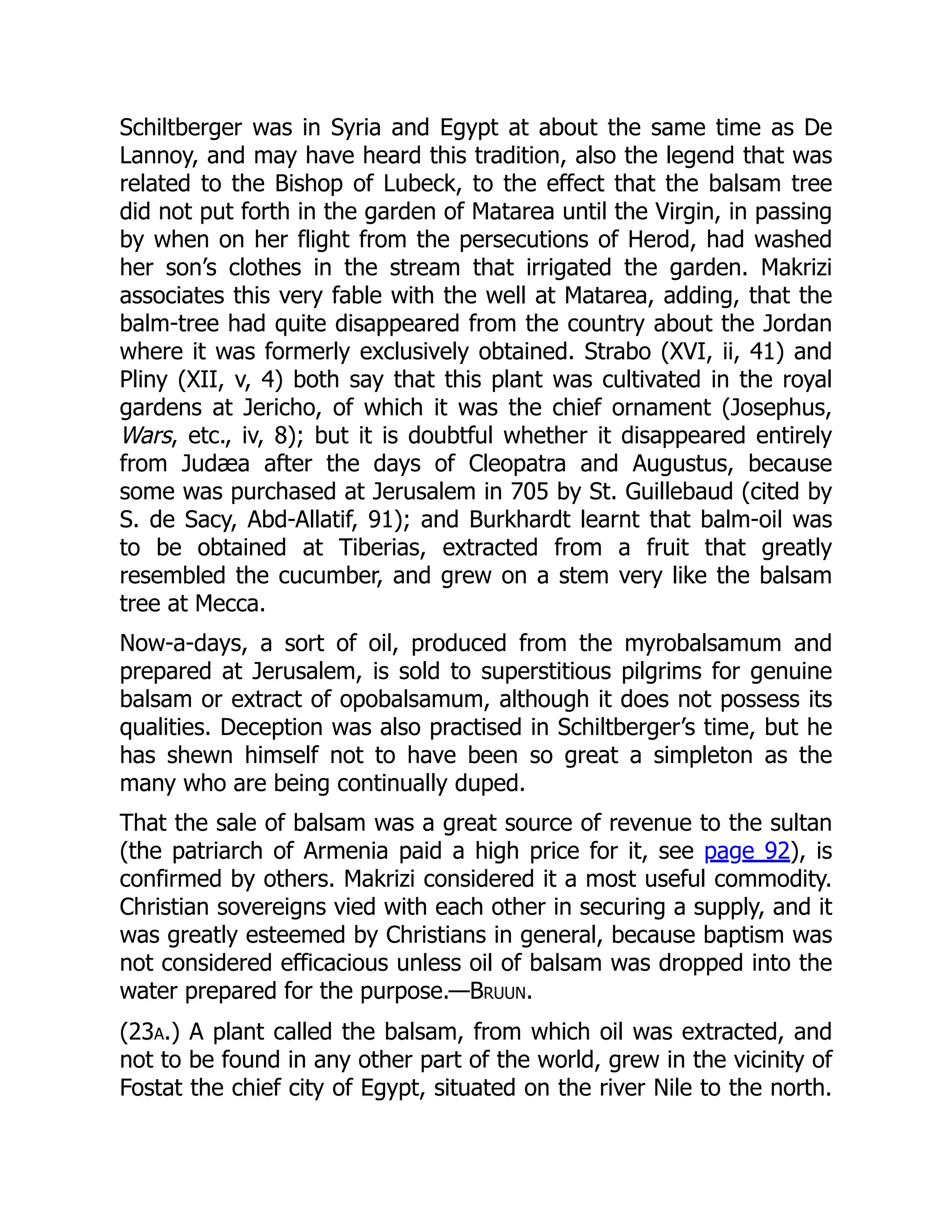 Schiltberger was in Syria and Egypt at about the same time as De
Lannoy, and may have heard this tradition, also the legend that was
related to the Bishop of Lubeck, to the effect that the balsam tree
did not put forth in the garden of Matarea until the Virgin, in passing
by when on her flight from the persecutions of Herod, had washed
her son’s clothes in the stream that irrigated the garden. Makrizi
associates this very fable with the well at Matarea, adding, that the
balm-tree had quite disappeared from the country about the Jordan
where it was formerly exclusively obtained. Strabo (XVI, ii, 41) and
Pliny (XII, v, 4) both say that this plant was cultivated in the royal
gardens at Jericho, of which it was the chief ornament (Josephus,
Wars, etc., iv, 8); but it is doubtful whether it disappeared entirely
from Judæa after the days of Cleopatra and Augustus, because
some was purchased at Jerusalem in 705 by St. Guillebaud (cited by
S. de Sacy, Abd-Allatif, 91); and Burkhardt learnt that balm-oil was
to be obtained at Tiberias, extracted from a fruit that greatly
resembled the cucumber, and grew on a stem very like the balsam
tree at Mecca.
Now-a-days, a sort of oil, produced from the myrobalsamum and
prepared at Jerusalem, is sold to superstitious pilgrims for genuine
balsam or extract of opobalsamum, although it does not possess its
qualities. Deception was also practised in Schiltberger’s time, but he
has shewn himself not to have been so great a simpleton as the
many who are being continually duped.
That the sale of balsam was a great source of revenue to the sultan
(the patriarch of Armenia paid a high price for it, see page 92), is
confirmed by others. Makrizi considered it a most useful commodity.
Christian sovereigns vied with each other in securing a supply, and it
was greatly esteemed by Christians in general, because baptism was
not considered efficacious unless oil of balsam was dropped into the
water prepared for the purpose.—Bruun.
(23a.) A plant called the balsam, from which oil was extracted, and
not to be found in any other part of the world, grew in the vicinity of
Fostat the chief city of Egypt, situated on the river Nile to the north.
 