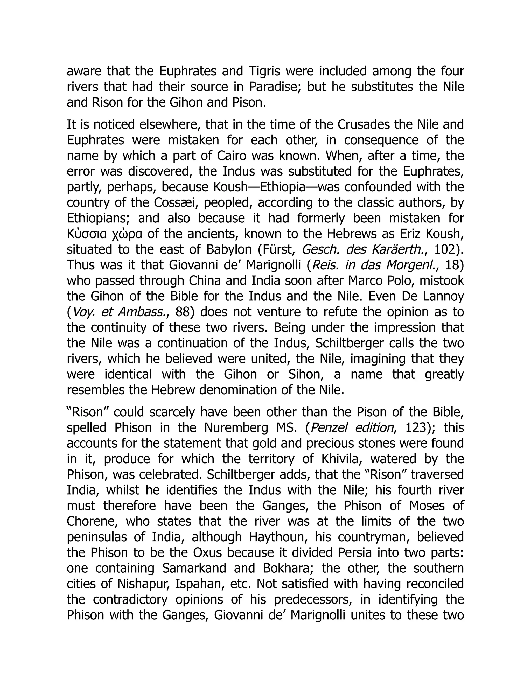 aware that the Euphrates and Tigris were included among the four
rivers that had their source in Paradise; but he substitutes the Nile
and Rison for the Gihon and Pison.
It is noticed elsewhere, that in the time of the Crusades the Nile and
Euphrates were mistaken for each other, in consequence of the
name by which a part of Cairo was known. When, after a time, the
error was discovered, the Indus was substituted for the Euphrates,
partly, perhaps, because Koush—Ethiopia—was confounded with the
country of the Cossæi, peopled, according to the classic authors, by
Ethiopians; and also because it had formerly been mistaken for
Κύσσια χώρα of the ancients, known to the Hebrews as Eriz Koush,
situated to the east of Babylon (Fürst, Gesch. des Karäerth., 102).
Thus was it that Giovanni de’ Marignolli (Reis. in das Morgenl., 18)
who passed through China and India soon after Marco Polo, mistook
the Gihon of the Bible for the Indus and the Nile. Even De Lannoy
(Voy. et Ambass., 88) does not venture to refute the opinion as to
the continuity of these two rivers. Being under the impression that
the Nile was a continuation of the Indus, Schiltberger calls the two
rivers, which he believed were united, the Nile, imagining that they
were identical with the Gihon or Sihon, a name that greatly
resembles the Hebrew denomination of the Nile.
“Rison” could scarcely have been other than the Pison of the Bible,
spelled Phison in the Nuremberg MS. (Penzel edition, 123); this
accounts for the statement that gold and precious stones were found
in it, produce for which the territory of Khivila, watered by the
Phison, was celebrated. Schiltberger adds, that the “Rison” traversed
India, whilst he identifies the Indus with the Nile; his fourth river
must therefore have been the Ganges, the Phison of Moses of
Chorene, who states that the river was at the limits of the two
peninsulas of India, although Haythoun, his countryman, believed
the Phison to be the Oxus because it divided Persia into two parts:
one containing Samarkand and Bokhara; the other, the southern
cities of Nishapur, Ispahan, etc. Not satisfied with having reconciled
the contradictory opinions of his predecessors, in identifying the
Phison with the Ganges, Giovanni de’ Marignolli unites to these two
 