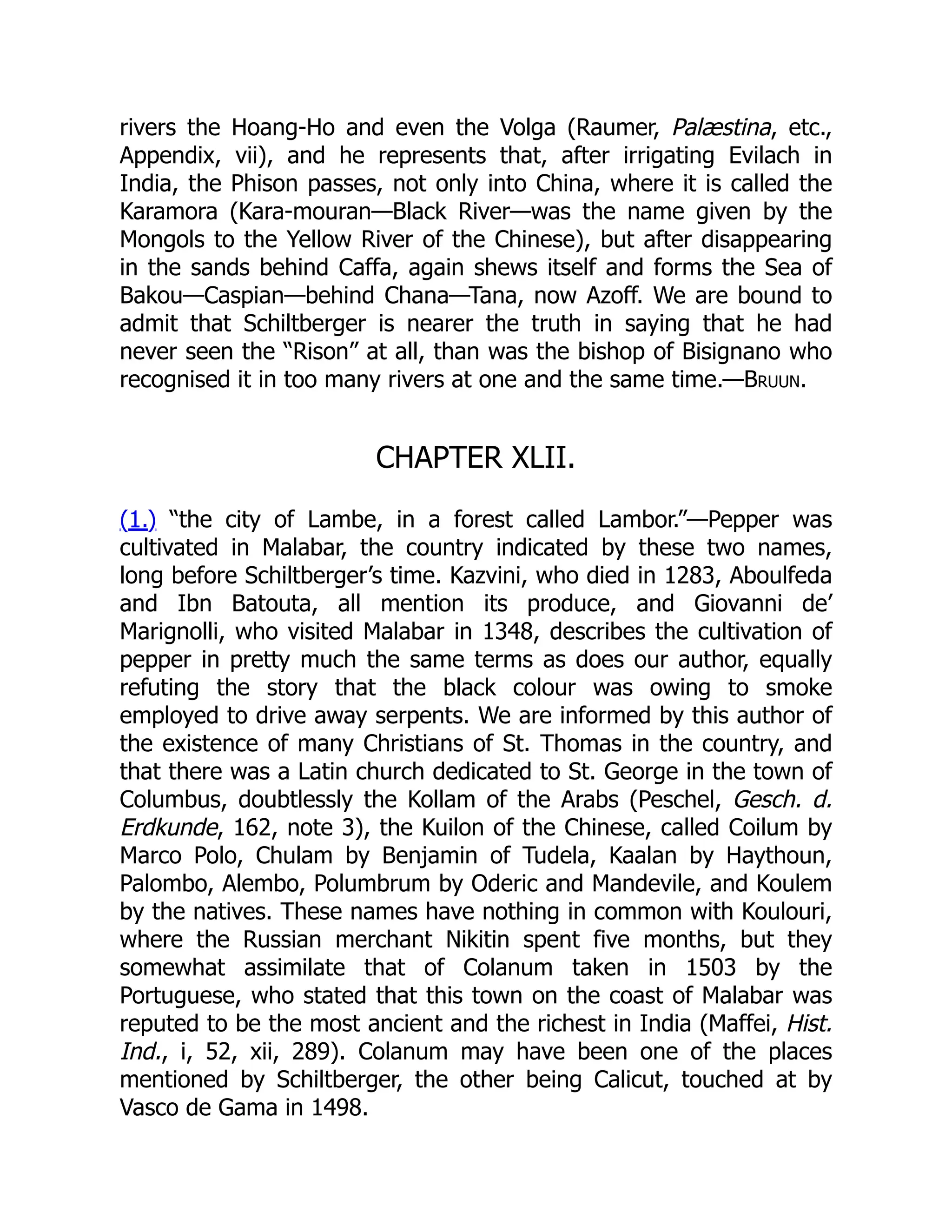 rivers the Hoang-Ho and even the Volga (Raumer, Palæstina, etc.,
Appendix, vii), and he represents that, after irrigating Evilach in
India, the Phison passes, not only into China, where it is called the
Karamora (Kara-mouran—Black River—was the name given by the
Mongols to the Yellow River of the Chinese), but after disappearing
in the sands behind Caffa, again shews itself and forms the Sea of
Bakou—Caspian—behind Chana—Tana, now Azoff. We are bound to
admit that Schiltberger is nearer the truth in saying that he had
never seen the “Rison” at all, than was the bishop of Bisignano who
recognised it in too many rivers at one and the same time.—Bruun.
CHAPTER XLII.
(1.) “the city of Lambe, in a forest called Lambor.”—Pepper was
cultivated in Malabar, the country indicated by these two names,
long before Schiltberger’s time. Kazvini, who died in 1283, Aboulfeda
and Ibn Batouta, all mention its produce, and Giovanni de’
Marignolli, who visited Malabar in 1348, describes the cultivation of
pepper in pretty much the same terms as does our author, equally
refuting the story that the black colour was owing to smoke
employed to drive away serpents. We are informed by this author of
the existence of many Christians of St. Thomas in the country, and
that there was a Latin church dedicated to St. George in the town of
Columbus, doubtlessly the Kollam of the Arabs (Peschel, Gesch. d.
Erdkunde, 162, note 3), the Kuilon of the Chinese, called Coilum by
Marco Polo, Chulam by Benjamin of Tudela, Kaalan by Haythoun,
Palombo, Alembo, Polumbrum by Oderic and Mandevile, and Koulem
by the natives. These names have nothing in common with Koulouri,
where the Russian merchant Nikitin spent five months, but they
somewhat assimilate that of Colanum taken in 1503 by the
Portuguese, who stated that this town on the coast of Malabar was
reputed to be the most ancient and the richest in India (Maffei, Hist.
Ind., i, 52, xii, 289). Colanum may have been one of the places
mentioned by Schiltberger, the other being Calicut, touched at by
Vasco de Gama in 1498.
 