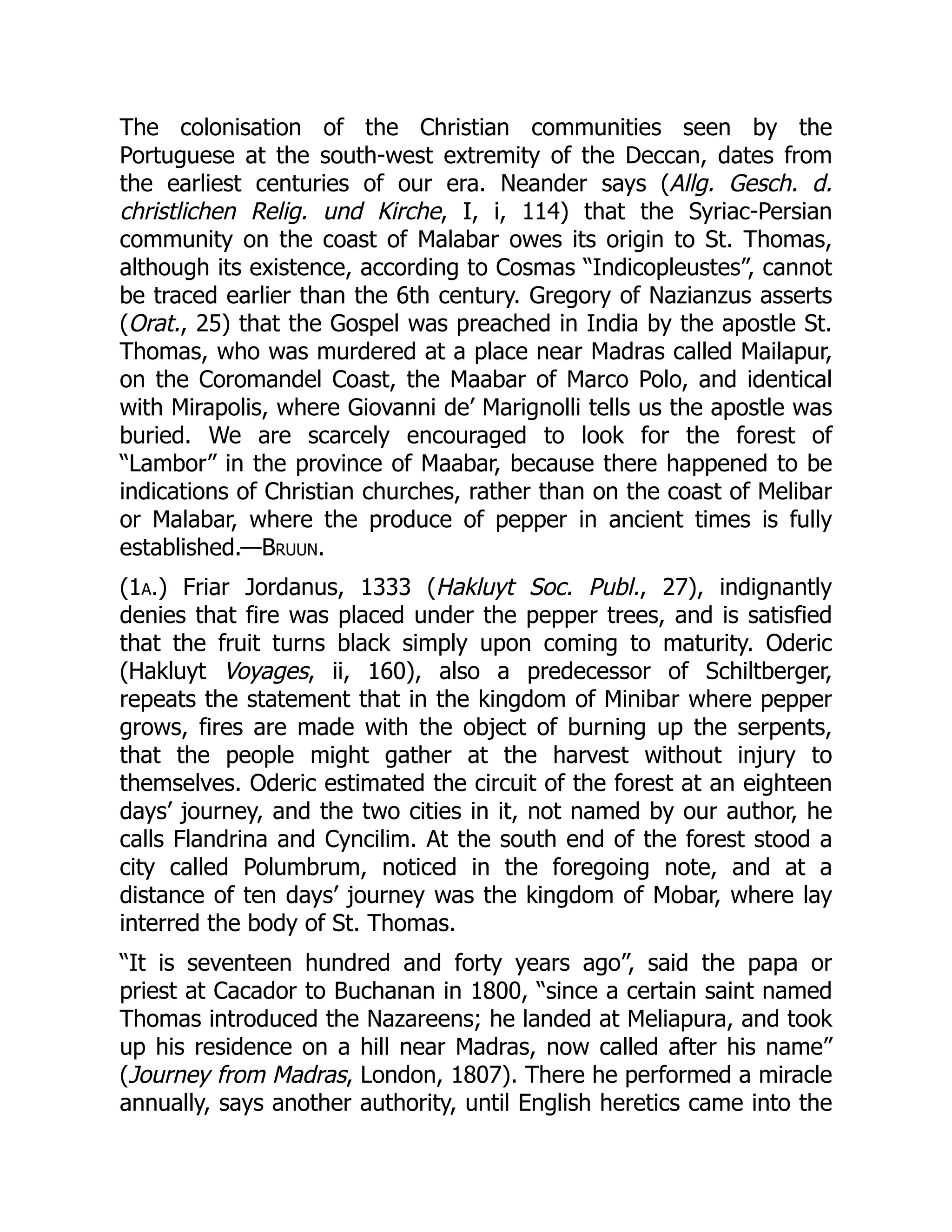 The colonisation of the Christian communities seen by the
Portuguese at the south-west extremity of the Deccan, dates from
the earliest centuries of our era. Neander says (Allg. Gesch. d.
christlichen Relig. und Kirche, I, i, 114) that the Syriac-Persian
community on the coast of Malabar owes its origin to St. Thomas,
although its existence, according to Cosmas “Indicopleustes”, cannot
be traced earlier than the 6th century. Gregory of Nazianzus asserts
(Orat., 25) that the Gospel was preached in India by the apostle St.
Thomas, who was murdered at a place near Madras called Mailapur,
on the Coromandel Coast, the Maabar of Marco Polo, and identical
with Mirapolis, where Giovanni de’ Marignolli tells us the apostle was
buried. We are scarcely encouraged to look for the forest of
“Lambor” in the province of Maabar, because there happened to be
indications of Christian churches, rather than on the coast of Melibar
or Malabar, where the produce of pepper in ancient times is fully
established.—Bruun.
(1a.) Friar Jordanus, 1333 (Hakluyt Soc. Publ., 27), indignantly
denies that fire was placed under the pepper trees, and is satisfied
that the fruit turns black simply upon coming to maturity. Oderic
(Hakluyt Voyages, ii, 160), also a predecessor of Schiltberger,
repeats the statement that in the kingdom of Minibar where pepper
grows, fires are made with the object of burning up the serpents,
that the people might gather at the harvest without injury to
themselves. Oderic estimated the circuit of the forest at an eighteen
days’ journey, and the two cities in it, not named by our author, he
calls Flandrina and Cyncilim. At the south end of the forest stood a
city called Polumbrum, noticed in the foregoing note, and at a
distance of ten days’ journey was the kingdom of Mobar, where lay
interred the body of St. Thomas.
“It is seventeen hundred and forty years ago”, said the papa or
priest at Cacador to Buchanan in 1800, “since a certain saint named
Thomas introduced the Nazareens; he landed at Meliapura, and took
up his residence on a hill near Madras, now called after his name”
(Journey from Madras, London, 1807). There he performed a miracle
annually, says another authority, until English heretics came into the
 