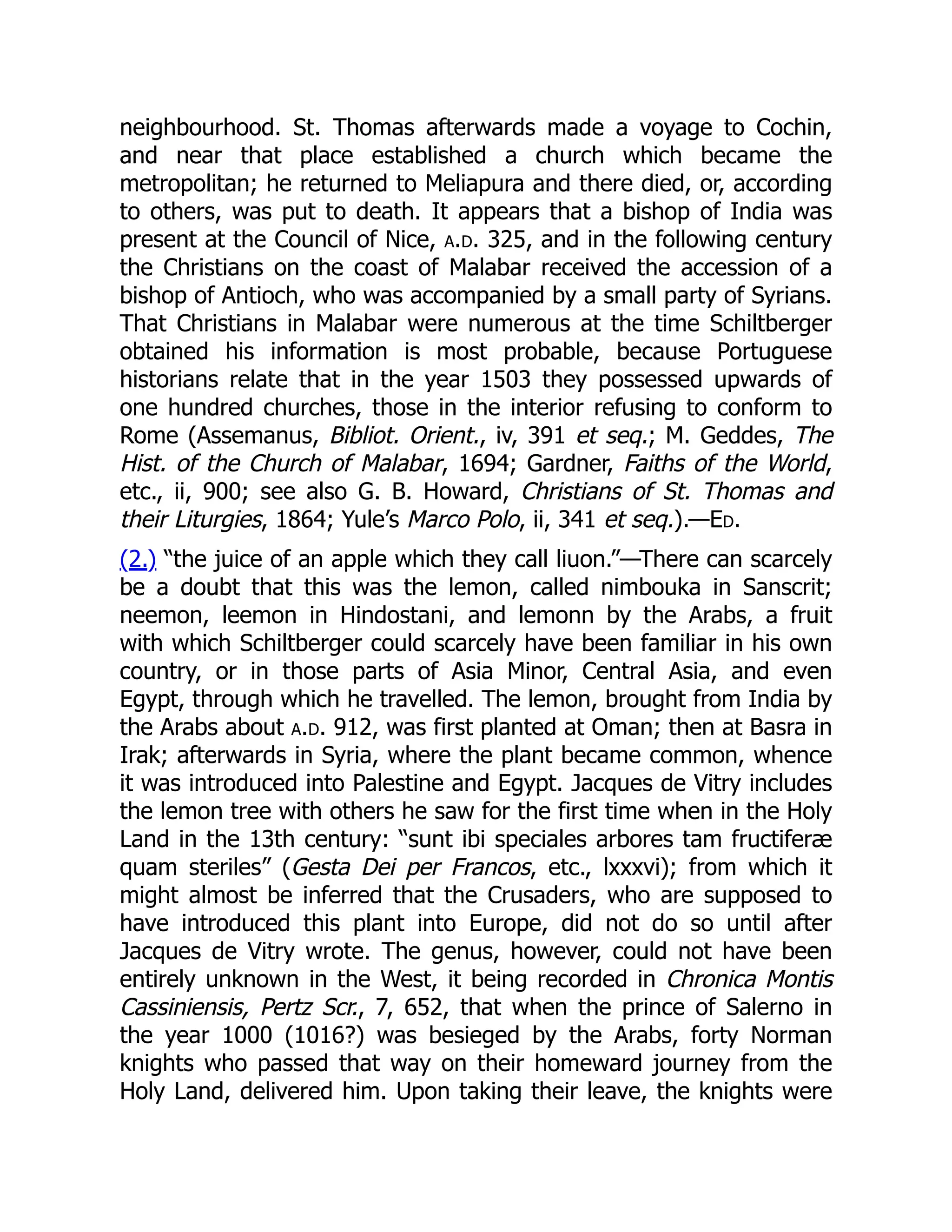 neighbourhood. St. Thomas afterwards made a voyage to Cochin,
and near that place established a church which became the
metropolitan; he returned to Meliapura and there died, or, according
to others, was put to death. It appears that a bishop of India was
present at the Council of Nice, a.d. 325, and in the following century
the Christians on the coast of Malabar received the accession of a
bishop of Antioch, who was accompanied by a small party of Syrians.
That Christians in Malabar were numerous at the time Schiltberger
obtained his information is most probable, because Portuguese
historians relate that in the year 1503 they possessed upwards of
one hundred churches, those in the interior refusing to conform to
Rome (Assemanus, Bibliot. Orient., iv, 391 et seq.; M. Geddes, The
Hist. of the Church of Malabar, 1694; Gardner, Faiths of the World,
etc., ii, 900; see also G. B. Howard, Christians of St. Thomas and
their Liturgies, 1864; Yule’s Marco Polo, ii, 341 et seq.).—Ed.
(2.) “the juice of an apple which they call liuon.”—There can scarcely
be a doubt that this was the lemon, called nimbouka in Sanscrit;
neemon, leemon in Hindostani, and lemonn by the Arabs, a fruit
with which Schiltberger could scarcely have been familiar in his own
country, or in those parts of Asia Minor, Central Asia, and even
Egypt, through which he travelled. The lemon, brought from India by
the Arabs about a.d. 912, was first planted at Oman; then at Basra in
Irak; afterwards in Syria, where the plant became common, whence
it was introduced into Palestine and Egypt. Jacques de Vitry includes
the lemon tree with others he saw for the first time when in the Holy
Land in the 13th century: “sunt ibi speciales arbores tam fructiferæ
quam steriles” (Gesta Dei per Francos, etc., lxxxvi); from which it
might almost be inferred that the Crusaders, who are supposed to
have introduced this plant into Europe, did not do so until after
Jacques de Vitry wrote. The genus, however, could not have been
entirely unknown in the West, it being recorded in Chronica Montis
Cassiniensis, Pertz Scr., 7, 652, that when the prince of Salerno in
the year 1000 (1016?) was besieged by the Arabs, forty Norman
knights who passed that way on their homeward journey from the
Holy Land, delivered him. Upon taking their leave, the knights were
 