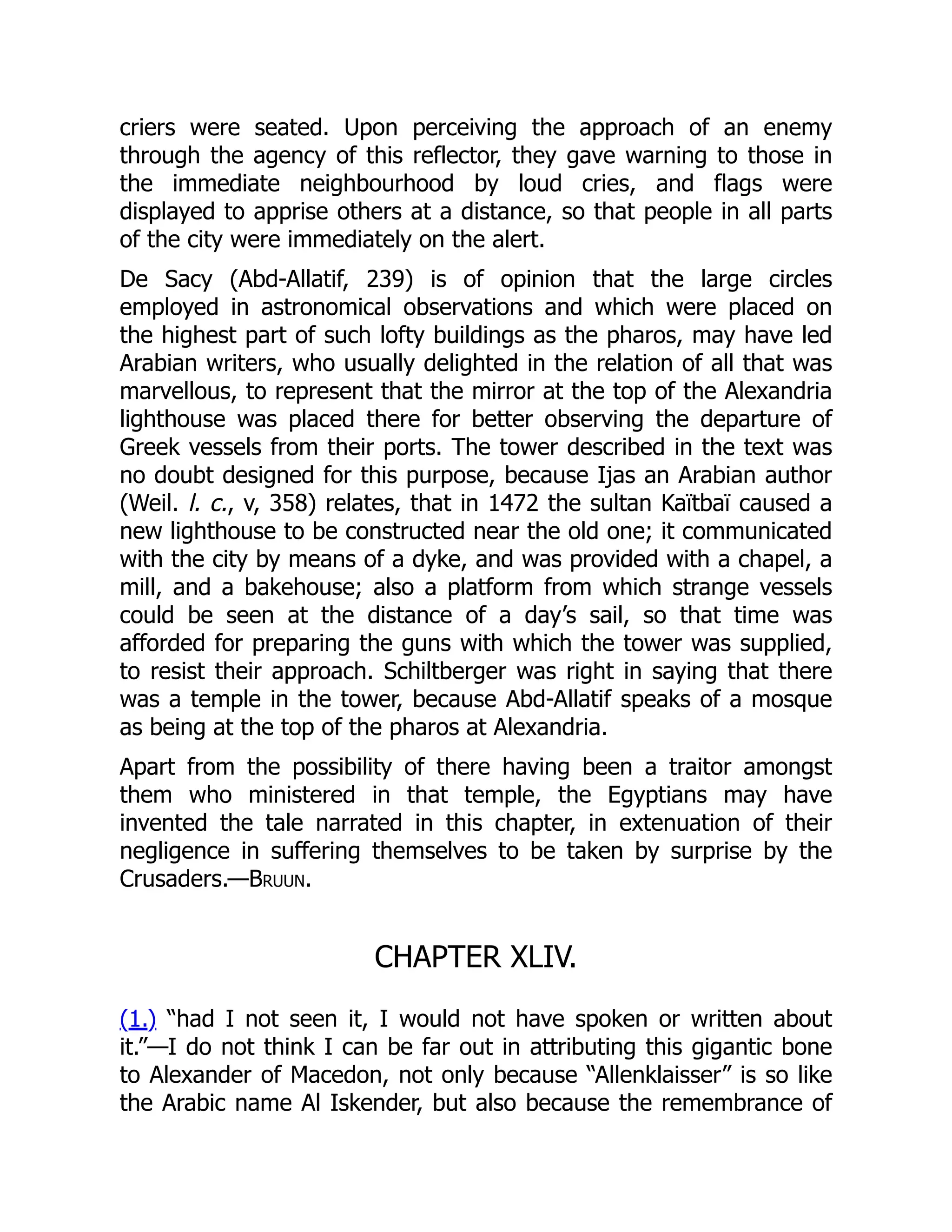 criers were seated. Upon perceiving the approach of an enemy
through the agency of this reflector, they gave warning to those in
the immediate neighbourhood by loud cries, and flags were
displayed to apprise others at a distance, so that people in all parts
of the city were immediately on the alert.
De Sacy (Abd-Allatif, 239) is of opinion that the large circles
employed in astronomical observations and which were placed on
the highest part of such lofty buildings as the pharos, may have led
Arabian writers, who usually delighted in the relation of all that was
marvellous, to represent that the mirror at the top of the Alexandria
lighthouse was placed there for better observing the departure of
Greek vessels from their ports. The tower described in the text was
no doubt designed for this purpose, because Ijas an Arabian author
(Weil. l. c., v, 358) relates, that in 1472 the sultan Kaïtbaï caused a
new lighthouse to be constructed near the old one; it communicated
with the city by means of a dyke, and was provided with a chapel, a
mill, and a bakehouse; also a platform from which strange vessels
could be seen at the distance of a day’s sail, so that time was
afforded for preparing the guns with which the tower was supplied,
to resist their approach. Schiltberger was right in saying that there
was a temple in the tower, because Abd-Allatif speaks of a mosque
as being at the top of the pharos at Alexandria.
Apart from the possibility of there having been a traitor amongst
them who ministered in that temple, the Egyptians may have
invented the tale narrated in this chapter, in extenuation of their
negligence in suffering themselves to be taken by surprise by the
Crusaders.—Bruun.
CHAPTER XLIV.
(1.) “had I not seen it, I would not have spoken or written about
it.”—I do not think I can be far out in attributing this gigantic bone
to Alexander of Macedon, not only because “Allenklaisser” is so like
the Arabic name Al Iskender, but also because the remembrance of
 