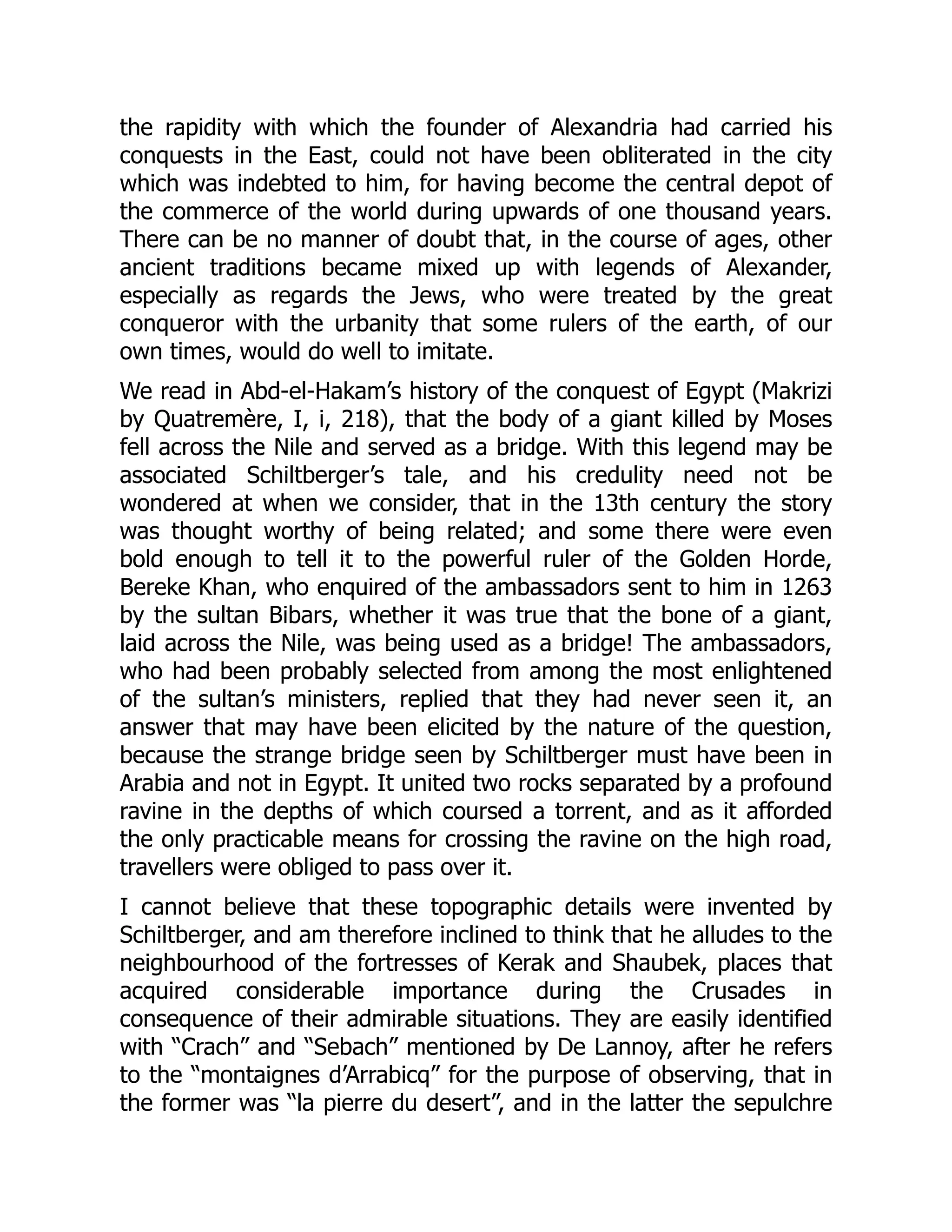 the rapidity with which the founder of Alexandria had carried his
conquests in the East, could not have been obliterated in the city
which was indebted to him, for having become the central depot of
the commerce of the world during upwards of one thousand years.
There can be no manner of doubt that, in the course of ages, other
ancient traditions became mixed up with legends of Alexander,
especially as regards the Jews, who were treated by the great
conqueror with the urbanity that some rulers of the earth, of our
own times, would do well to imitate.
We read in Abd-el-Hakam’s history of the conquest of Egypt (Makrizi
by Quatremère, I, i, 218), that the body of a giant killed by Moses
fell across the Nile and served as a bridge. With this legend may be
associated Schiltberger’s tale, and his credulity need not be
wondered at when we consider, that in the 13th century the story
was thought worthy of being related; and some there were even
bold enough to tell it to the powerful ruler of the Golden Horde,
Bereke Khan, who enquired of the ambassadors sent to him in 1263
by the sultan Bibars, whether it was true that the bone of a giant,
laid across the Nile, was being used as a bridge! The ambassadors,
who had been probably selected from among the most enlightened
of the sultan’s ministers, replied that they had never seen it, an
answer that may have been elicited by the nature of the question,
because the strange bridge seen by Schiltberger must have been in
Arabia and not in Egypt. It united two rocks separated by a profound
ravine in the depths of which coursed a torrent, and as it afforded
the only practicable means for crossing the ravine on the high road,
travellers were obliged to pass over it.
I cannot believe that these topographic details were invented by
Schiltberger, and am therefore inclined to think that he alludes to the
neighbourhood of the fortresses of Kerak and Shaubek, places that
acquired considerable importance during the Crusades in
consequence of their admirable situations. They are easily identified
with “Crach” and “Sebach” mentioned by De Lannoy, after he refers
to the “montaignes d’Arrabicq” for the purpose of observing, that in
the former was “la pierre du desert”, and in the latter the sepulchre
 
