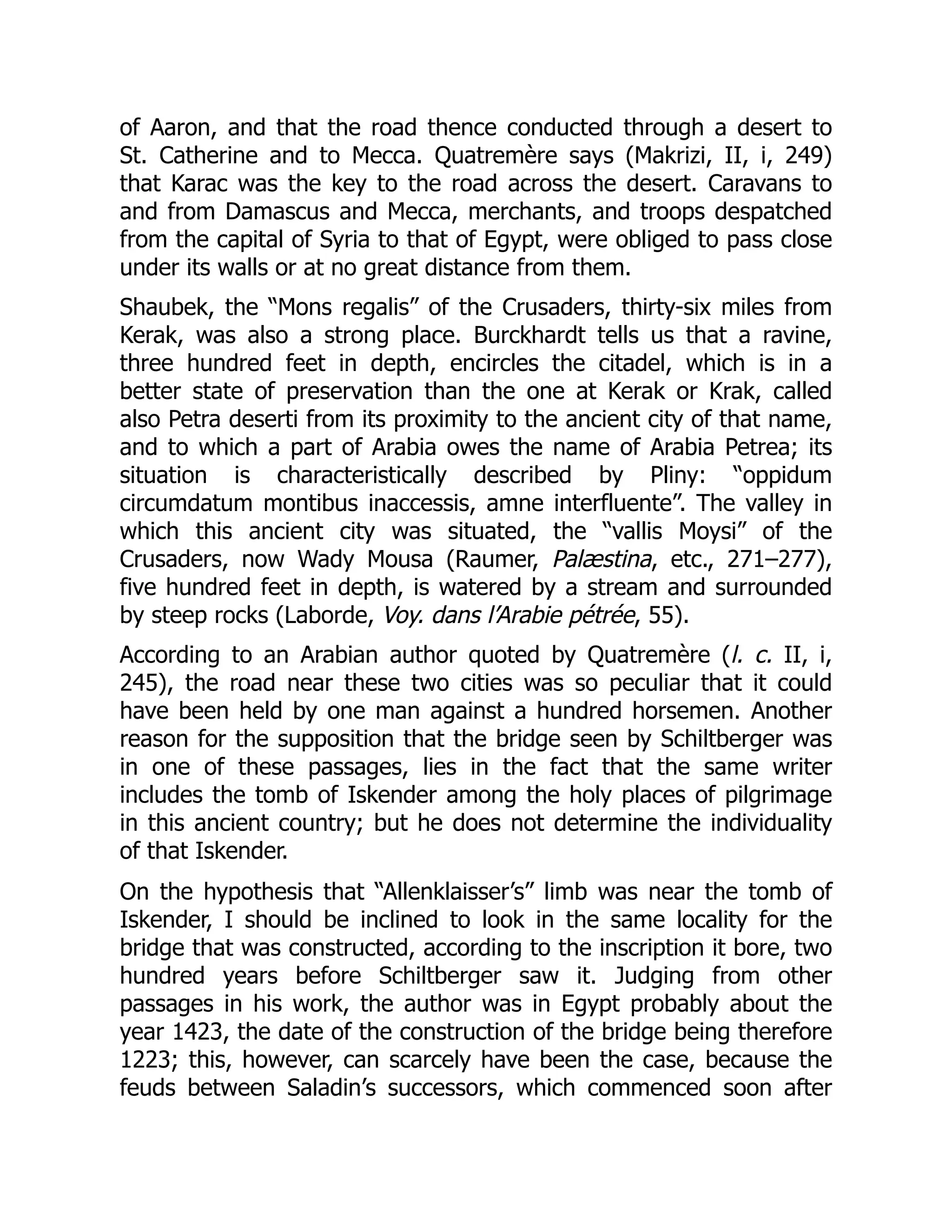 of Aaron, and that the road thence conducted through a desert to
St. Catherine and to Mecca. Quatremère says (Makrizi, II, i, 249)
that Karac was the key to the road across the desert. Caravans to
and from Damascus and Mecca, merchants, and troops despatched
from the capital of Syria to that of Egypt, were obliged to pass close
under its walls or at no great distance from them.
Shaubek, the “Mons regalis” of the Crusaders, thirty-six miles from
Kerak, was also a strong place. Burckhardt tells us that a ravine,
three hundred feet in depth, encircles the citadel, which is in a
better state of preservation than the one at Kerak or Krak, called
also Petra deserti from its proximity to the ancient city of that name,
and to which a part of Arabia owes the name of Arabia Petrea; its
situation is characteristically described by Pliny: “oppidum
circumdatum montibus inaccessis, amne interfluente”. The valley in
which this ancient city was situated, the “vallis Moysi” of the
Crusaders, now Wady Mousa (Raumer, Palæstina, etc., 271–277),
five hundred feet in depth, is watered by a stream and surrounded
by steep rocks (Laborde, Voy. dans l’Arabie pétrée, 55).
According to an Arabian author quoted by Quatremère (l. c. II, i,
245), the road near these two cities was so peculiar that it could
have been held by one man against a hundred horsemen. Another
reason for the supposition that the bridge seen by Schiltberger was
in one of these passages, lies in the fact that the same writer
includes the tomb of Iskender among the holy places of pilgrimage
in this ancient country; but he does not determine the individuality
of that Iskender.
On the hypothesis that “Allenklaisser’s” limb was near the tomb of
Iskender, I should be inclined to look in the same locality for the
bridge that was constructed, according to the inscription it bore, two
hundred years before Schiltberger saw it. Judging from other
passages in his work, the author was in Egypt probably about the
year 1423, the date of the construction of the bridge being therefore
1223; this, however, can scarcely have been the case, because the
feuds between Saladin’s successors, which commenced soon after
 