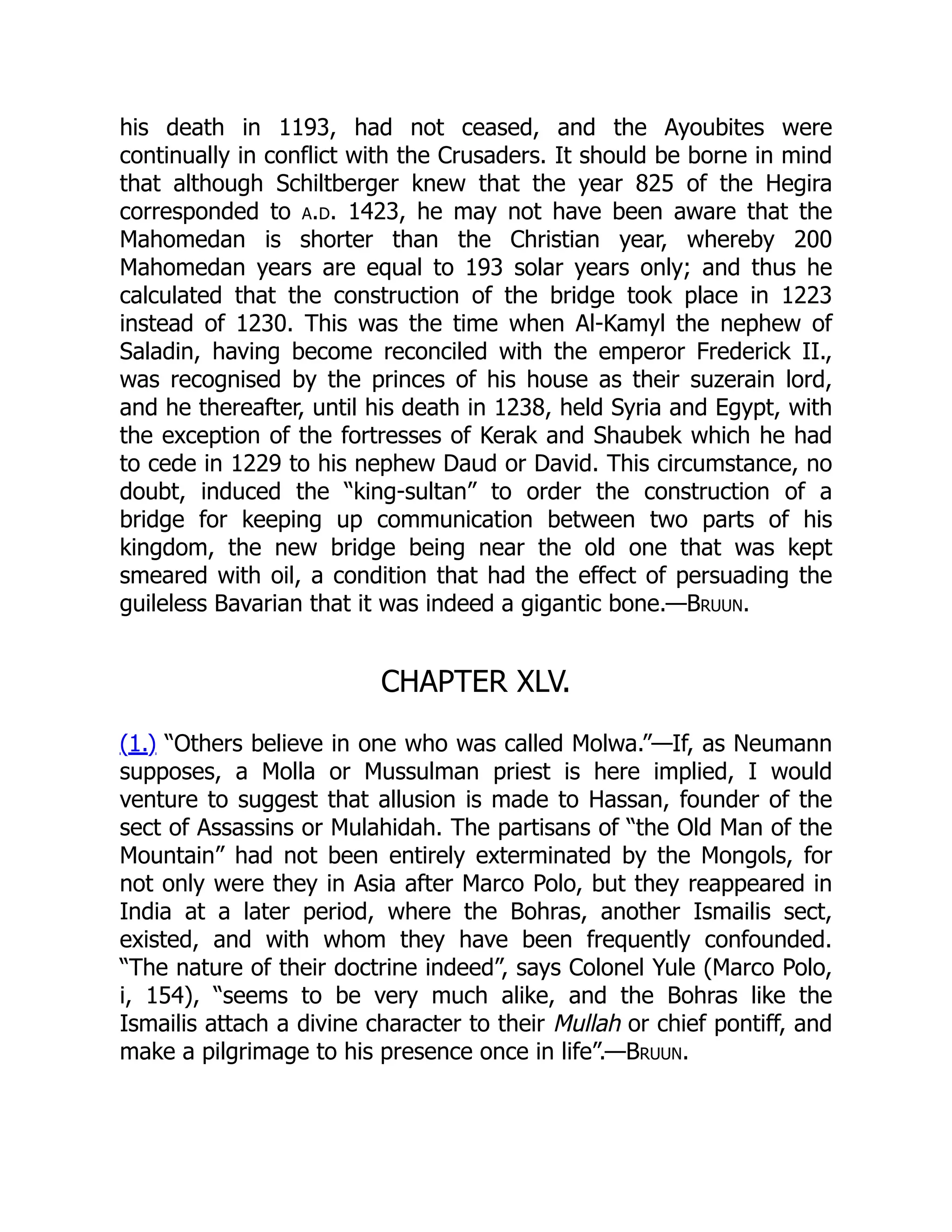 his death in 1193, had not ceased, and the Ayoubites were
continually in conflict with the Crusaders. It should be borne in mind
that although Schiltberger knew that the year 825 of the Hegira
corresponded to a.d. 1423, he may not have been aware that the
Mahomedan is shorter than the Christian year, whereby 200
Mahomedan years are equal to 193 solar years only; and thus he
calculated that the construction of the bridge took place in 1223
instead of 1230. This was the time when Al-Kamyl the nephew of
Saladin, having become reconciled with the emperor Frederick II.,
was recognised by the princes of his house as their suzerain lord,
and he thereafter, until his death in 1238, held Syria and Egypt, with
the exception of the fortresses of Kerak and Shaubek which he had
to cede in 1229 to his nephew Daud or David. This circumstance, no
doubt, induced the “king-sultan” to order the construction of a
bridge for keeping up communication between two parts of his
kingdom, the new bridge being near the old one that was kept
smeared with oil, a condition that had the effect of persuading the
guileless Bavarian that it was indeed a gigantic bone.—Bruun.
CHAPTER XLV.
(1.) “Others believe in one who was called Molwa.”—If, as Neumann
supposes, a Molla or Mussulman priest is here implied, I would
venture to suggest that allusion is made to Hassan, founder of the
sect of Assassins or Mulahidah. The partisans of “the Old Man of the
Mountain” had not been entirely exterminated by the Mongols, for
not only were they in Asia after Marco Polo, but they reappeared in
India at a later period, where the Bohras, another Ismailis sect,
existed, and with whom they have been frequently confounded.
“The nature of their doctrine indeed”, says Colonel Yule (Marco Polo,
i, 154), “seems to be very much alike, and the Bohras like the
Ismailis attach a divine character to their Mullah or chief pontiff, and
make a pilgrimage to his presence once in life”.—Bruun.
 