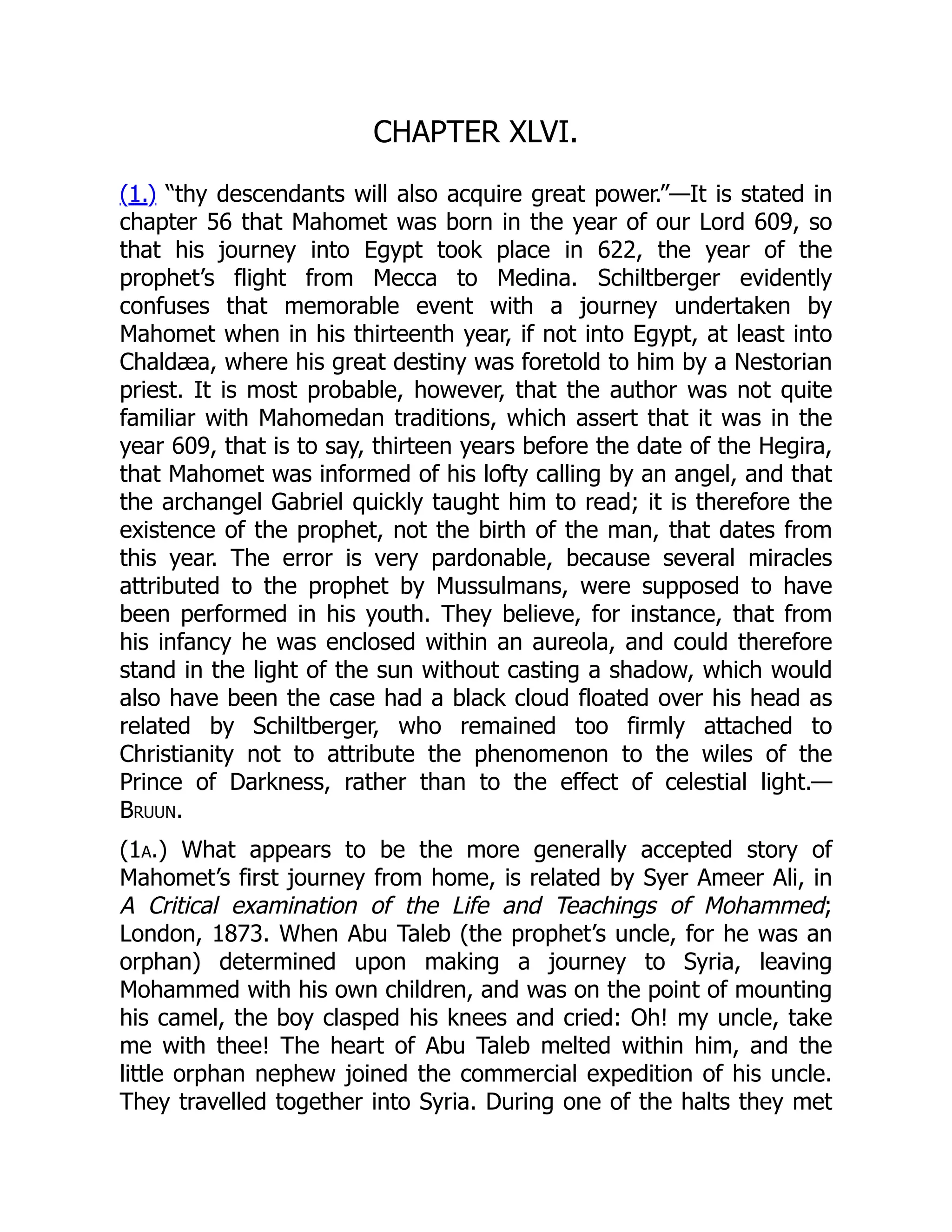 CHAPTER XLVI.
(1.) “thy descendants will also acquire great power.”—It is stated in
chapter 56 that Mahomet was born in the year of our Lord 609, so
that his journey into Egypt took place in 622, the year of the
prophet’s flight from Mecca to Medina. Schiltberger evidently
confuses that memorable event with a journey undertaken by
Mahomet when in his thirteenth year, if not into Egypt, at least into
Chaldæa, where his great destiny was foretold to him by a Nestorian
priest. It is most probable, however, that the author was not quite
familiar with Mahomedan traditions, which assert that it was in the
year 609, that is to say, thirteen years before the date of the Hegira,
that Mahomet was informed of his lofty calling by an angel, and that
the archangel Gabriel quickly taught him to read; it is therefore the
existence of the prophet, not the birth of the man, that dates from
this year. The error is very pardonable, because several miracles
attributed to the prophet by Mussulmans, were supposed to have
been performed in his youth. They believe, for instance, that from
his infancy he was enclosed within an aureola, and could therefore
stand in the light of the sun without casting a shadow, which would
also have been the case had a black cloud floated over his head as
related by Schiltberger, who remained too firmly attached to
Christianity not to attribute the phenomenon to the wiles of the
Prince of Darkness, rather than to the effect of celestial light.—
Bruun.
(1a.) What appears to be the more generally accepted story of
Mahomet’s first journey from home, is related by Syer Ameer Ali, in
A Critical examination of the Life and Teachings of Mohammed;
London, 1873. When Abu Taleb (the prophet’s uncle, for he was an
orphan) determined upon making a journey to Syria, leaving
Mohammed with his own children, and was on the point of mounting
his camel, the boy clasped his knees and cried: Oh! my uncle, take
me with thee! The heart of Abu Taleb melted within him, and the
little orphan nephew joined the commercial expedition of his uncle.
They travelled together into Syria. During one of the halts they met
 