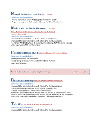 Monsef Restaurant: Location: MCT – QURUM
Duties and Responsibilities:
- Provide Architectural Details And Design Scheme Needed On Site.
- Prepares 3d Perspective Both (Interior & Exterior) For Client Visualization.
Medical Matress World Showroom :LOCATION :
MCT - (THE AVENUES EXTENSIONAL, QURUM , AL SEEP, AL AMERAT)
NIZWA - LULU MALL.
Duties and Responsibilities:
-Provide Architectural Details And Design Scheme Needed On Site.
-Prepares 3d Perspective Both (Interior & Exterior) For Client Visualization.
-Coordinate With Site Employers & Answer Questions Belongs To Architectural Drawings.
Under super vision of MS Lynn Hemingway.
Planning Of (Phase-01/02) LOCATION:BARKA,SOUTH BATINAH REGION.
Duties and Responsibilities:
-Developed Animation For Presentation.
-Encode Design Of Structure And Location From Senior Planners.
-Make Area Statement.
Architect, Oman, Dawood Engineering Consultancy, May 2011 to January 2013
Banquet Hall(Majan):LOCATION : SALLAN,SOHAR BATINAH REGION.
Duties and Responsibilities:
-Prepares 3d Perspective Both (Interior & Exterior) For Client Visualization.
-Provide Architectural Details And Design Scheme Needed On Site.
-Propose Interior Design In Function Halls And Main Lobby.
-Coordinate With Site Engineers & Answer Questions Belongs To Architectural Drawings.
-Assist In Bill Of Quantity Preparation For Supplier Use And Addressed Technical Question.
-Encode Electrical Layout & Fire Safety Equipment’s And Prepares Quantity.
Twin Villas :LOCATION : AL.AZAIBA ,BAUSHER/MUSCAT
Duties and Responsibilities:
-Prepares 3d Perspective Both (Interior & Exterior) For Client Visualization.
 