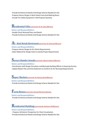 -Provide Architectural Details And Design Scheme Needed On Site.
-Propose Interior Design In Work Station Area And Meeting Room.
-Encode Fire Safety Equipment’s And Prepares Quantity.
Residential Villa: LOCATION: AT AL-HAIL/MUSCAT
Duties and Responsibilities:
-Double Check Received Plans and Details.
-Provide Architectural Details And Design Scheme Needed On Site.
Al - Bait Betak Restraunt:LOCATION: AL-KHWAIR/MUSCAT
Duties and Responsibilities:
-Propose Interior Design As Per Clients Requirements.
-Select Material for Design Intent to Satisfy Project Requirements
Saraya Bander Jessah:LOCATION: QANTAP BEACH/MUSCAT
Duties and Responsibilities:
-Coordination with Design Consultans and Municiple Building Official in Acquiring Permits.
-Update Master Plan and Area Statement to Conform As Per Municipal Requirements
Super Market:LOCATION: AL-KHOUD,SEEB/MUSCAT
Duties and Responsibilities:
-Provide Architectural Details And Design Scheme Needed On Site.
Farm House:LOCATION: SOHAR/ BATINAH REGION.
Duties and Responsibilities:
-Provide Architectural Details And Design Scheme Needed On Site.
Residential Building:LOCATION:AL-KHWAIR-33/MUSCAT
Duties and Responsibilities:
- Prepares 3d Exterior Perspective For Client Visualization.
-Provide Architectural Details And Design Scheme Needed On Site.
 