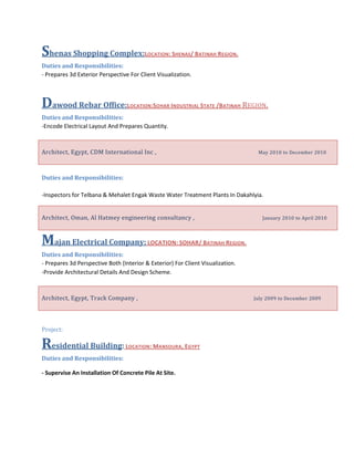 Shenas Shopping Complex:LOCATION: SHENAS/ BATINAH REGION.
Duties and Responsibilities:
- Prepares 3d Exterior Perspective For Client Visualization.
Dawood Rebar Office:LOCATION:SOHAR INDUSTRIAL STATE /BATINAH REGION.
Duties and Responsibilities:
-Encode Electrical Layout And Prepares Quantity.
Architect, Egypt, CDM International Inc , May 2010 to December 2010
Duties and Responsibilities:
-Inspectors for Telbana & Mehalet Engak Waste Water Treatment Plants In Dakahlyia.
Architect, Oman, Al Hatmey engineering consultancy , January 2010 to April 2010
Majan Electrical Company: LOCATION: SOHAR/ BATINAH REGION.
Duties and Responsibilities:
- Prepares 3d Perspective Both (Interior & Exterior) For Client Visualization.
-Provide Architectural Details And Design Scheme.
Architect, Egypt, Track Company , July 2009 to December 2009
Project:
Residential Building: LOCATION: MANSOURA, EGYPT
Duties and Responsibilities:
- Supervise An Installation Of Concrete Pile At Site.
 