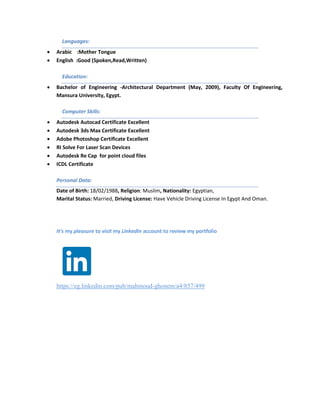 Languages:
 Arabic :Mother Tongue
 English :Good (Spoken,Read,Written)
Education:
 Bachelor of Engineering -Architectural Department (May, 2009), Faculty Of Engineering,
Mansura University, Egypt.
Computer Skills:
 Autodesk Autocad Certificate Excellent
 Autodesk 3ds Max Certificate Excellent
 Adobe Photoshop Certificate Excellent
 RI Solve For Laser Scan Devices
 Autodesk Re Cap for point cloud files
 ICDL Certificate
Personal Data:
Date of Birth: 18/02/1988, Religion: Muslim, Nationality: Egyptian,
Marital Status: Married, Driving License: Have Vehicle Driving License In Egypt And Oman.
It's my pleasure to visit my LinkedIn account to review my portfolio
https://eg.linkedin.com/pub/mahmoud-ghonem/a4/857/499
 