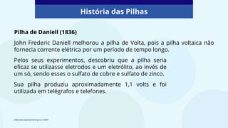 Pilha de Daniell (1836)
John Frederic Daniell melhorou a pilha de Volta, pois a pilha voltaica não
fornecia corrente elétrica por um período de tempo longo.
História das Pilhas
Elaborado especialmente para o CMSP.
Pelos seus experimentos, descobriu que a pilha seria
eficaz se utilizasse eletrodos e um eletrólito, ao invés de
um só, sendo esses o sulfato de cobre e sulfato de zinco.
Sua pilha produziu aproximadamente 1,1 volts e foi
utilizada em telégrafos e telefones.
 