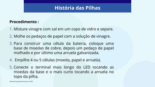 Procedimento :
1. Misture vinagre com sal em um copo de vidro e separe.
2. Molhe os pedaços de papel com a solução de vinagre.
3. Para construir uma célula da bateria, coloque uma
base de moedas de cobre, depois um pedaço de papel
molhado e por último uma arruela galvanizada.
4. Empilhe 4 ou 5 células (moeda, papel e arruela).
5. Conecte o terminal mais longo do LED tocando as
moedas da base e o mais curto tocando a arruela no
topo da pilha.
História das Pilhas
Elaborado especialmente para o CMSP.
 