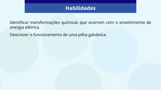 Habilidades
Identificar transformações químicas que ocorrem com o envolvimento de
energia elétrica.
Descrever o funcionamento de uma pilha galvânica.
 