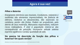 Agora é sua vez!
Chat
Imagens: PowerPoint
Pilhas e Baterias
Energizante eletrônico aos movíveis, Condutores, redutores e
oxidantes são elementos imprescindíveis, Na fluência de
elétrons, revitaliza os desvanecidos, São essenciais no
cotidiano, porém são finitas. Podem ser prejudiciais, pelo
detrito de seus materiais, Manuseios responsáveis, reduzem
riscos indesejáveis, É vital à população inteirar-se das
consequências da poluição, Incorporar atitude seletiva
exprime sapiência e conduz qualidade de vida.
No poema há descrição da função das pilhas e
baterias? Em quais versos?
(Elaborado por Laura Camargo de Andrade Xavier, especialmente para o Guia de Transição de Química 2019 -SEDUC)
 