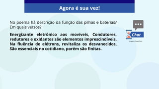 No poema há descrição da função das pilhas e baterias?
Em quais versos?
Energizante eletrônico aos movíveis, Condutores,
redutores e oxidantes são elementos imprescindíveis,
Na fluência de elétrons, revitaliza os desvanecidos,
São essenciais no cotidiano, porém são finitas.
Agora é sua vez!
Chat
Imagens: PowerPoint
 