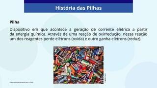 História das Pilhas
Pilha
Dispositivo em que acontece a geração de corrente elétrica a partir
da energia química. Através de uma reação de oxirredução, nessa reação
um dos reagentes perde elétrons (oxida) e outro ganha elétrons (reduz).
Elaborado especialmente para o CMSP.
©
gettyimages
 
