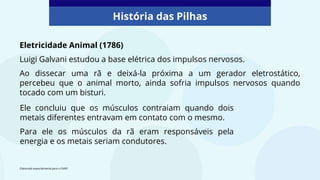 Eletricidade Animal (1786)
Luigi Galvani estudou a base elétrica dos impulsos nervosos.
Ao dissecar uma rã e deixá-la próxima a um gerador eletrostático,
percebeu que o animal morto, ainda sofria impulsos nervosos quando
tocado com um bisturi.
História das Pilhas
Elaborado especialmente para o CMSP.
Ele concluiu que os músculos contraiam quando dois
metais diferentes entravam em contato com o mesmo.
Para ele os músculos da rã eram responsáveis pela
energia e os metais seriam condutores.
 