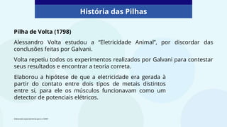 Pilha de Volta (1798)
Alessandro Volta estudou a “Eletricidade Animal”, por discordar das
conclusões feitas por Galvani.
Volta repetiu todos os experimentos realizados por Galvani para contestar
seus resultados e encontrar a teoria correta.
Elaborado especialmente para o CMSP.
História das Pilhas
Elaborou a hipótese de que a eletricidade era gerada à
partir do contato entre dois tipos de metais distintos
entre si, para ele os músculos funcionavam como um
detector de potenciais elétricos.
 