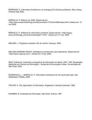 MORROGH, E. Information Architecture: an emerging 21st Century profession. New Jersey:
Prentice Hall, 2003.



MORVILLE, P. Bottoms up, 2002. Disponível em:
<http://www.newarchitectmag.com/documents/s=7733/na1202b/index.html> Acesso em: 12
nov 2008.



MORVILLE, P. Software for information architects. Disponível em: <http://argus-
acia.com/strange_connections/strange011.html> Acesso em: 21 mar. 2009



NIELSEN, J. Projetando websites. Rio de Janeiro: Campus, 2000.



NIELSEN NORMAN GROUP. Strategies to enhance the user experience. Disponível em:
<http://www.nngroup.com/> Acesso em 13 set. 2009.



REIS, Guilhermo. Centrando a arquitetura de informação no cliente. 2007, 180f. Dissertação
(Mestrado em Ciência da Informação) – Escola de Comunicação e Artes, Universidade de
São Paulo, 2007.



ROSENFELD, L. ; MORVILLE, P. Information Architecture for the world wide web. 3ed.
Sebastopol: O'Reilly, 2006.



TAYLOR, A. The organization of information. Englewood: Libraries Unlimited, 1999.



WURMAN, R. Ansiedade de informação. São Paulo: Cultura, 1991.
 