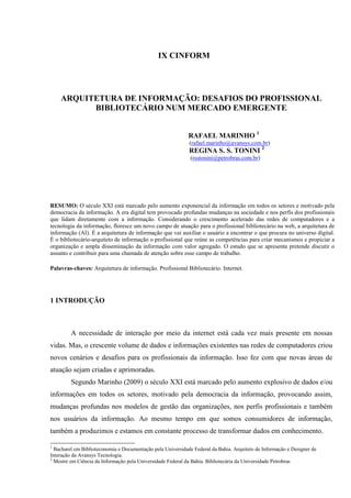 IX CINFORM




    ARQUITETURA DE INFORMAÇÃO: DESAFIOS DO PROFISSIONAL
          BIBLIOTECÁRIO NUM MERCADO EMERGENTE


                                                             RAFAEL MARINHO 1
                                                             (rafael.marinho@avansys.com.br)
                                                             REGINA S. S. TONINI 2
                                                              (rsstonini@petrobras.com.br)




RESUMO: O século XXI está marcado pelo aumento exponencial da informação em todos os setores e motivado pela
democracia da informação. A era digital tem provocado profundas mudanças na sociedade e nos perfis dos profissionais
que lidam diretamente com a informação. Considerando o crescimento acelerado das redes de computadores e a
tecnologia da informação, floresce um novo campo de atuação para o profissional bibliotecário na web, a arquitetura de
informação (AI). É a arquitetura de informação que vai auxiliar o usuário a encontrar o que procura no universo digital.
É o bibliotecário-arquiteto de informação o profissional que reúne as competências para criar mecanismos e propiciar a
organização e ampla disseminação da informação com valor agregado. O estudo que se apresenta pretende discutir o
assunto e contribuir para uma chamada de atenção sobre esse campo de trabalho.

Palavras-chaves: Arquitetura de informação. Profissional Bibliotecário. Internet.




1 INTRODUÇÃO



         A necessidade de interação por meio da internet está cada vez mais presente em nossas
vidas. Mas, o crescente volume de dados e informações existentes nas redes de computadores criou
novos cenários e desafios para os profissionais da informação. Isso fez com que novas áreas de
atuação sejam criadas e aprimoradas.
         Segundo Marinho (2009) o século XXI está marcado pelo aumento explosivo de dados e/ou
informações em todos os setores, motivado pela democracia da informação, provocando assim,
mudanças profundas nos modelos de gestão das organizações, nos perfis profissionais e também
nos usuários da informação. Ao mesmo tempo em que somos consumidores de informação,
também a produzimos e estamos em constante processo de transformar dados em conhecimento.

1
  Bacharel em Biblioteconomia e Documentação pela Universidade Federal da Bahia. Arquiteto de Informação e Designer de
Interação da Avansys Tecnologia.
2
  Mestre em Ciência da Informação pela Universidade Federal da Bahia. Bibliotecária da Universidade Petrobras
 